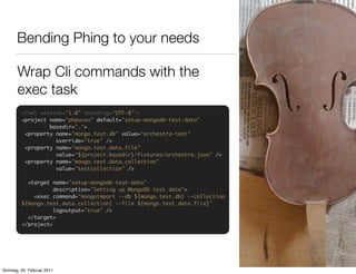 Bending Phing to your needs

       Wrap Cli commands with the
       exec task
         <?xml version="1.0" encoding="UTF-8"?>
         <project name="phpuceu" default="setup-mongodb-test-data"
                  basedir=".">
          <property name="mongo.test.db" value="orchestra-test"
                    override="true" />
          <property name="mongo.test.data.file"
                    value="${project.basedir}/fixtures/orchestra.json" />
          <property name="mongo.test.data.collection"
                    value="testcollection" />

           <target name="setup-mongodb-test-data"
                    description="Setting up MongoDb test data">
             <exec command="mongoimport --db ${mongo.test.db} --collection
         ${mongo.test.data.collection} --file ${mongo.test.data.file}"
                    logoutput="true" />
           </target>
         </project>




Sonntag, 20. Februar 2011
 