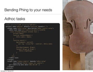 Bending Phing to your needs

       Adhoc tasks
         <?xml version="1.0" encoding="UTF-8"?>
         <project name="phpuceu" default="overview" basedir=".">
           <target name="adhoc-setup" description="Adhoc task(s) setup">
             <adhoc-task name="git-commits-by-date"><![CDATA[
               class GitCommitsByDate extends Task {
                    private $date;
                    function setDate($date) {
                        $this->date = $date;
                    }
                    function main() {
                        $gitCommand = sprintf(
                           'git log --since="%s" --oneline', $this->date
                        );
                        exec($gitCommand, $logs);
                        foreach ($logs as $log) {
                             $this->log($log);
                        }
                    }
                 }]]>
             </adhoc-task>
           </target>
           <target name="todays-commits" depends="adhoc-setup"
                    description="Gather todays Git commits">
             <git-commits-by-date date="2011-02-20" />
           </target>
         </project>

Sonntag, 20. Februar 2011
 