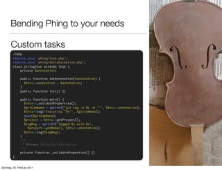 Bending Phing to your needs

       Custom tasks
         <?php
         require_once 'phing/Task.php';
         require_once 'phing/BuildException.php';
         class GitTagTask extends Task {
             private $annotation;

              public function setAnnotation($annotation) {
                $this->annotation = $annotation;
              }
              public function init() {}

              public function main() {
                 $this->_validateProperties();
                 $gitCommand = sprintf("git tag -a %s -m ''", $this->annotation);
                 $this->log('Executing "%s"', $gitCommand);
                 exec($gitCommand);
                 $project = $this->getProject();
                 $logMsg = sprintf('Tagged %s with %s',
                   $project->getName(), $this->annotation);
                 $this->log($logMsg);
              }
              /**
                * @throws Phing/BuildException
                */
              private function _validateProperties() {}
         }


Sonntag, 20. Februar 2011
 