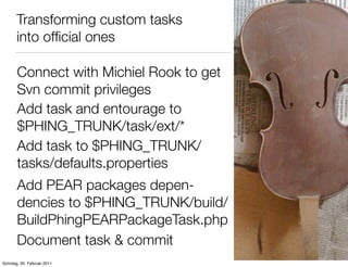Transforming custom tasks
       into ofﬁcial ones

       Connect with Michiel Rook to get
       Svn commit privileges
       Add task and entourage to
       $PHING_TRUNK/task/ext/*
       Add task to $PHING_TRUNK/
       tasks/defaults.properties
       Add PEAR packages depen-
       dencies to $PHING_TRUNK/build/
       BuildPhingPEARPackageTask.php
       Document task & commit
Sonntag, 20. Februar 2011
 