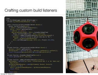 Crafting custom build listeners
        <?php
        class BuildhawkLogger extends DefaultLogger {
          private $_gitNotesCommandResponse = null;

             public function buildFinished(BuildEvent $event) {
               parent::buildFinished($event);
               if ($this->_isProjectGitDriven($event)) {
                 $error = $event->getException();
                 if ($error === null) {
                    $buildtimeForBuildhawk = $this->_formatBuildhawkTime(
                      Phing::currentTimeMillis() - $this->startTime);
                    if (!$this->_addBuildTimeAsGitNote($buildtimeForBuildhawk)) {
                      $message = sprintf("Failed to add git note due to '%s'",
                         $this->_gitNotesCommandResponse);
                      $this->printMessage($message, $this->err, Project::MSG_ERR);
                    }
                 }
               }
             }
             private function _isProjectGitDriven(BuildEvent $event) {
               $project = $event->getProject();
               $projectGitDir = sprintf('%s/.git', $project->getBasedir()->getPath());
               return file_exists($projectGitDir) && is_dir($projectGitDir);
             }
             private function _formatBuildhawkTime($micros) {
               return sprintf("%0.3f", $micros);
             }
             private function _addBuildTimeAsGitNote($buildTime) {
               $gitCommand = sprintf("git notes --ref=buildtime add -f -m '%s' HEAD 2>&1",
                 $buildTime);
               $gitNotesCommandResponse = exec($gitCommand, $output, $return);
               if ($return !== 0) {
                 $this->_gitNotesCommandResponse = $gitNotesCommandResponse;
                 return false;
               }
               return true;
Sonntag, 20. }
             Februar 2011
 