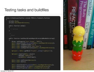 Testing tasks and buildﬁles
          class GitHubIssuesTaskTest extends PHPUnit_Framework_TestCase
          {
              private $task;
              private $testReportDirectory;

       Integration, formal tests for the
               public function setUp()
               {

       buildﬁle itself
               }
                 // omitted


               /**
                 * @test
                 */
               public function taskShouldCreateReportDirectoryWhenNotExisting()
               {
                    Phing::setProperty('host.fstype', 'UNIX');
                    $this->assertFalse(file_exists($this->testReportDirectory));
                    $this->task->setReportType('txt');
                    $this->task->setRepository('name:repos');
                    $this->task->setReportDirectory($this->testReportDirectory);

                    $project = $this->getMock('Projekt', array('logObject'));

                    $project->expects($this->once())
                            ->method('logObject')
                            ->with($this->anything());

                    $this->task->setProject($project);
                    $this->task->main();

                    $this->assertTrue(file_exists($this->testReportDirectory));
                    $this->assertTrue(is_dir($this->testReportDirectory));
                    $this->assertTrue(rmdir($this->testReportDirectory));
               }
          }
Sonntag, 20. Februar 2011
 