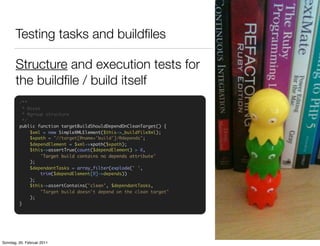 Testing tasks and buildﬁles

       Structure and execution tests for
       the buildﬁle / build itself
         /**
           * @test
           * @group structure
           */
         public function targetBuildShouldDependOnCleanTarget() {
              $xml = new SimpleXMLElement($this->_buildfileXml);
              $xpath = "//target[@name='build']/@depends";
              $dependElement = $xml->xpath($xpath);
              $this->assertTrue(count($dependElement) > 0,
                   'Target build contains no depends attribute'
              );
              $dependantTasks = array_filter(explode(' ',
                   trim($dependElement[0]->depends))
              );
              $this->assertContains('clean', $dependantTasks,
                   "Target build doesn't depend on the clean target"
              );
         }




Sonntag, 20. Februar 2011
 