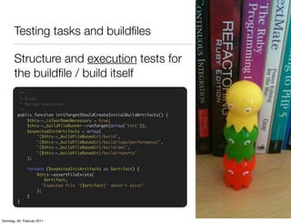 Testing tasks and buildﬁles

       Structure and execution tests for
       the buildﬁle / build itself
         /**
          * @test
          * @group execution
          */
         public function initTargetShouldCreateInitialBuildArtifacts() {
             $this->_isTearDownNecessary = true;
             $this->_buildfileRunner->runTarget(array('init'));
             $expectedInitArtifacts = array(
                  "{$this->_buildfileBasedir}/build",
                  "{$this->_buildfileBasedir}/build/logs/performance/",
                  "{$this->_buildfileBasedir}/build/doc",
                  "{$this->_buildfileBasedir}/build/reports"
             );

               foreach ($expectedInitArtifacts as $artifact) {
                   $this->assertFileExists(
                       $artifact,
                      "Expected file '{$artifact}' doesn't exist"
                   );
               }
         }



Sonntag, 20. Februar 2011
 