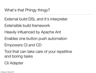 What‘s that Phingy thingy?

       External build DSL and it‘s interpreter
       Extensible build framework
       Heavily inﬂuenced by Apache Ant
       Enables one button push automation
       Empowers CI and CD
       Tool that can take care of your repetitive
       and boring tasks
       Cli Adapter

Sonntag, 20. Februar 2011
 