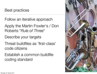Best practices

       Follow an iterative approach
       Apply the Martin Fowler‘s / Don
       Roberts “Rule of Three“
       Describe your targets
       Threat buildﬁles as ‘ﬁrst-class‘
       code citizens
       Establish a common buildﬁle
       coding standard


Sonntag, 20. Februar 2011
 