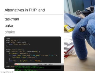 Alternatives in PHP land

       taskman
       pake
       phake
         <?php
         desc("Say hello");
         task('hello', function() {
             echo 'Phake says hello ';
         });

         desc("Localize city");
         task('localize','hello', function($app) {
             $cityName = 'Manchester';
             if (isset($app['city.name']) && $app['city.name'] !== '') {
                 $cityName = $app['city.name'];
             }
             echo 'to ' . $cityName . '!' . PHP_EOL;
         });

         task('default', 'localize');


Sonntag, 20. Februar 2011
 