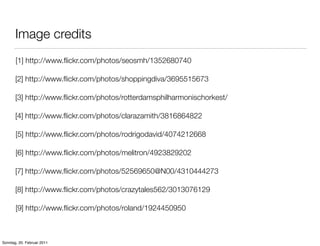 Image credits
       [1] http://www.ﬂickr.com/photos/seosmh/1352680740

       [2] http://www.ﬂickr.com/photos/shoppingdiva/3695515673

       [3] http://www.ﬂickr.com/photos/rotterdamsphilharmonischorkest/

       [4] http://www.ﬂickr.com/photos/clarazamith/3816864822

       [5] http://www.ﬂickr.com/photos/rodrigodavid/4074212668

       [6] http://www.ﬂickr.com/photos/melitron/4923829202

       [7] http://www.ﬂickr.com/photos/52569650@N00/4310444273

       [8] http://www.ﬂickr.com/photos/crazytales562/3013076129

       [9] http://www.ﬂickr.com/photos/roland/1924450950



Sonntag, 20. Februar 2011
 