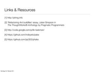 Links & Resources
       [1] http://phing.info

       [2] ‘Refactoring Ant buildﬁles‘ essay, Julian Simpson in
           The ThoughtWorks® Anthology by Pragmatic Programmers

       [3] http://code.google.com/p/lib-taskman/

       [4] https://github.com/indeyets/pake

       [5] https://github.com/jaz303/phake




Sonntag, 20. Februar 2011
 