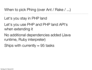 When to pick Phing (over Ant / Rake / ...)

       Let‘s you stay in PHP land
       Let‘s you use PHP and PHP land API‘s
       when extending it
       No additional dependencies added (Java
       runtime, Ruby interpreter)
       Ships with currently ≈ 95 tasks




Sonntag, 20. Februar 2011
 
