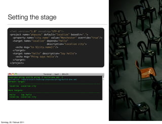 Setting the stage
         <?xml version="1.0" encoding="UTF-8"?>
         <project name="phpuceu" default="localize" basedir=".">
           <property name="city.name" value="Manchester" override="true"/>
           <target name="localize" depends="hello"
                                   description="Localize city">
             <echo msg="to ${city.name}!"/>
           </target>
           <target name="hello" description="Say hello">
             <echo msg="Phing says hello"/>
           </target>
         </project>




Sonntag, 20. Februar 2011
 