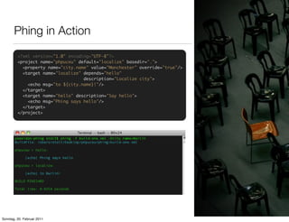 Phing in Action
         <?xml version="1.0" encoding="UTF-8"?>
         <project name="phpuceu" default="localize" basedir=".">
           <property name="city.name" value="Manchester" override="true"/>
           <target name="localize" depends="hello"
                                   description="Localize city">
             <echo msg="to ${city.name}!"/>
           </target>
           <target name="hello" description="Say hello">
             <echo msg="Phing says hello"/>
           </target>
         </project>




Sonntag, 20. Februar 2011
 