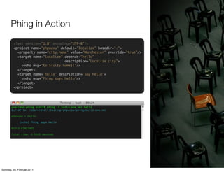 Phing in Action
         <?xml version="1.0" encoding="UTF-8"?>
         <project name="phpuceu" default="localize" basedir=".">
           <property name="city.name" value="Manchester" override="true"/>
           <target name="localize" depends="hello"
                                   description="Localize city">
             <echo msg="to ${city.name}!"/>
           </target>
           <target name="hello" description="Say hello">
             <echo msg="Phing says hello"/>
           </target>
         </project>




Sonntag, 20. Februar 2011
 