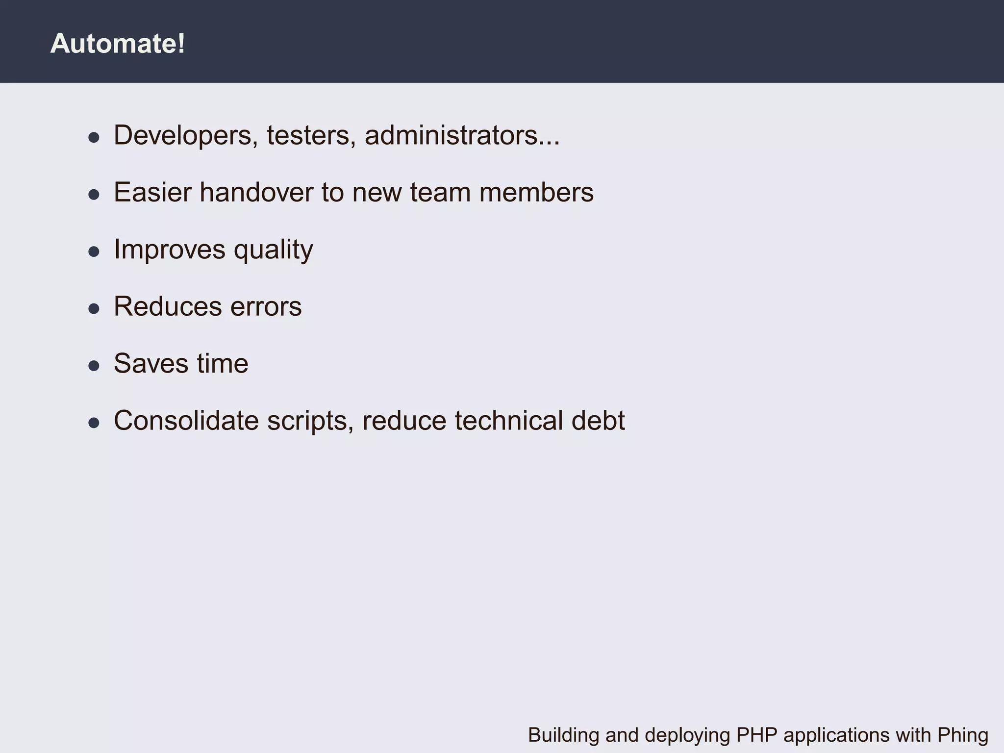 Automate!


  • Developers, testers, administrators...

  • Easier handover to new team members

  • Improves quality

  • Reduces errors

  • Saves time

  • Consolidate scripts, reduce technical debt




                                       Building and deploying PHP applications with Phing
 