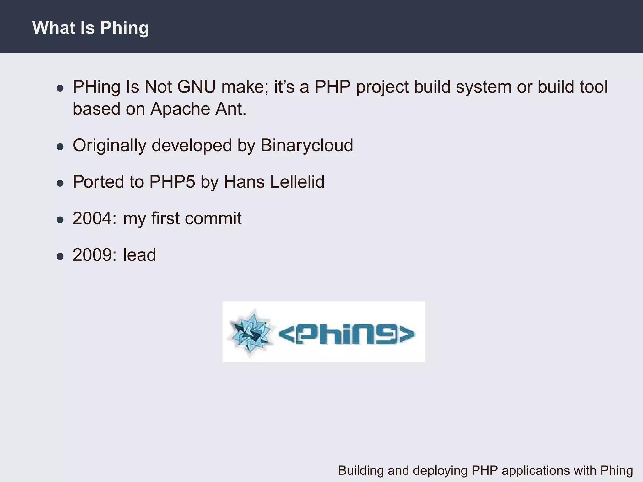 What Is Phing


  • PHing Is Not GNU make; it’s a PHP project build system or build tool
    based on Apache Ant.

  • Originally developed by Binarycloud

  • Ported to PHP5 by Hans Lellelid

  • 2004: my ﬁrst commit

  • 2009: lead




                                      Building and deploying PHP applications with Phing
 