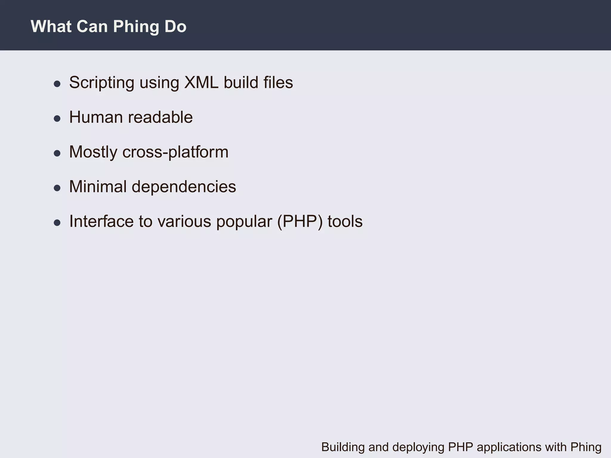 What Can Phing Do


  • Scripting using XML build ﬁles

  • Human readable

  • Mostly cross-platform

  • Minimal dependencies

  • Interface to various popular (PHP) tools




                                      Building and deploying PHP applications with Phing
 