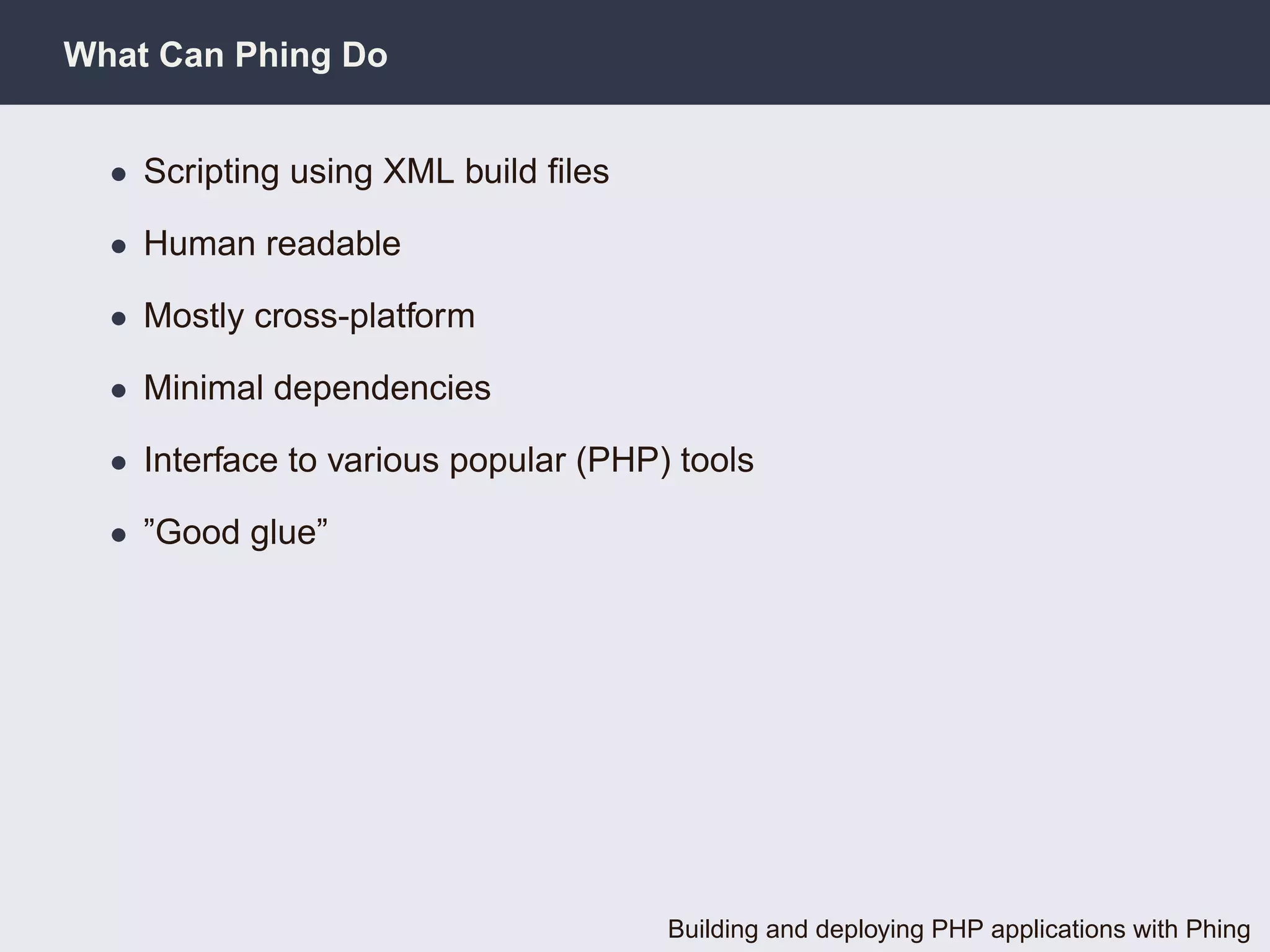 What Can Phing Do


  • Scripting using XML build ﬁles

  • Human readable

  • Mostly cross-platform

  • Minimal dependencies

  • Interface to various popular (PHP) tools

  • ”Good glue”




                                      Building and deploying PHP applications with Phing
 