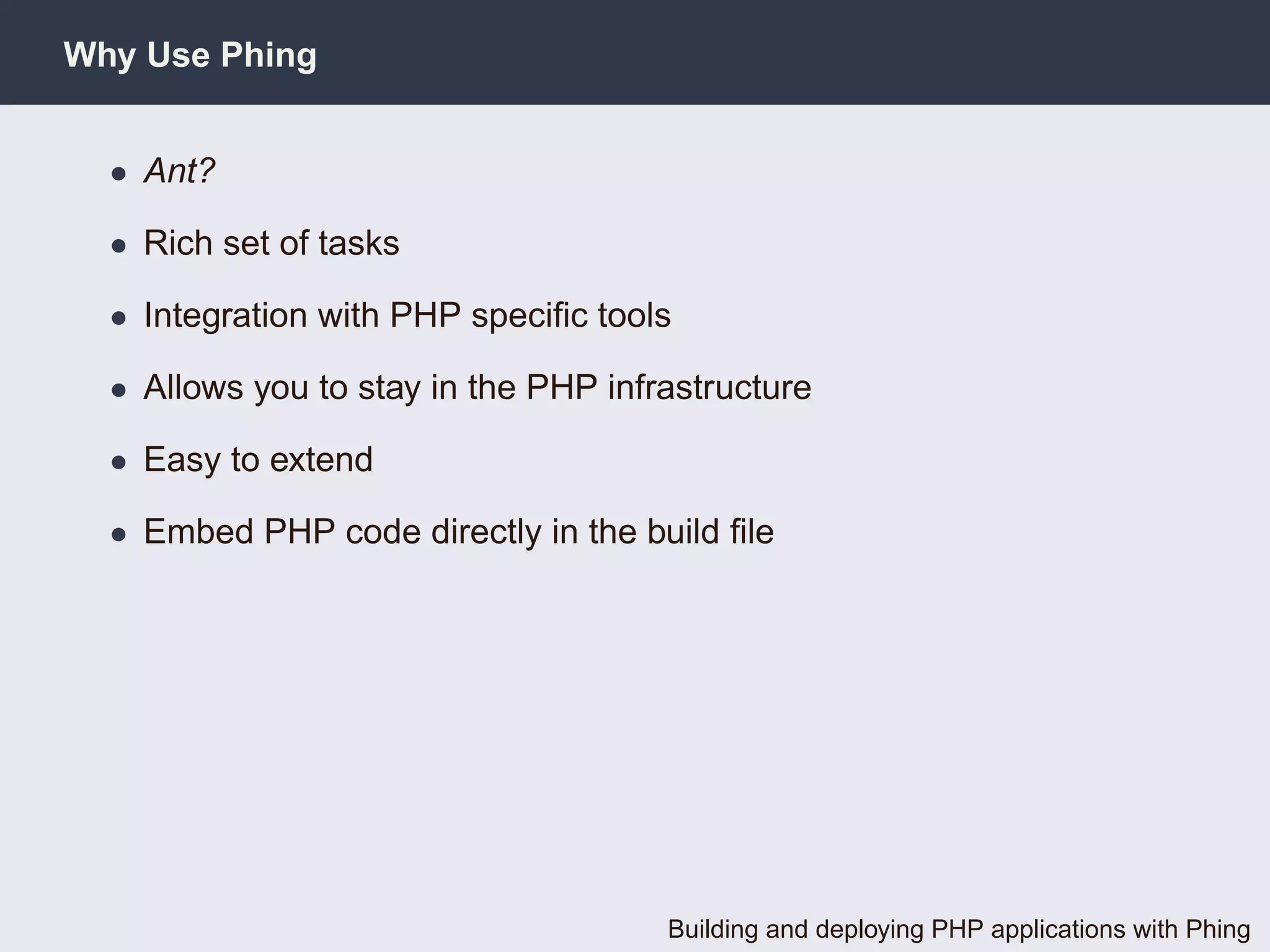 Why Use Phing


  • Ant?

  • Rich set of tasks

  • Integration with PHP speciﬁc tools

  • Allows you to stay in the PHP infrastructure

  • Easy to extend

  • Embed PHP code directly in the build ﬁle




                                      Building and deploying PHP applications with Phing
 