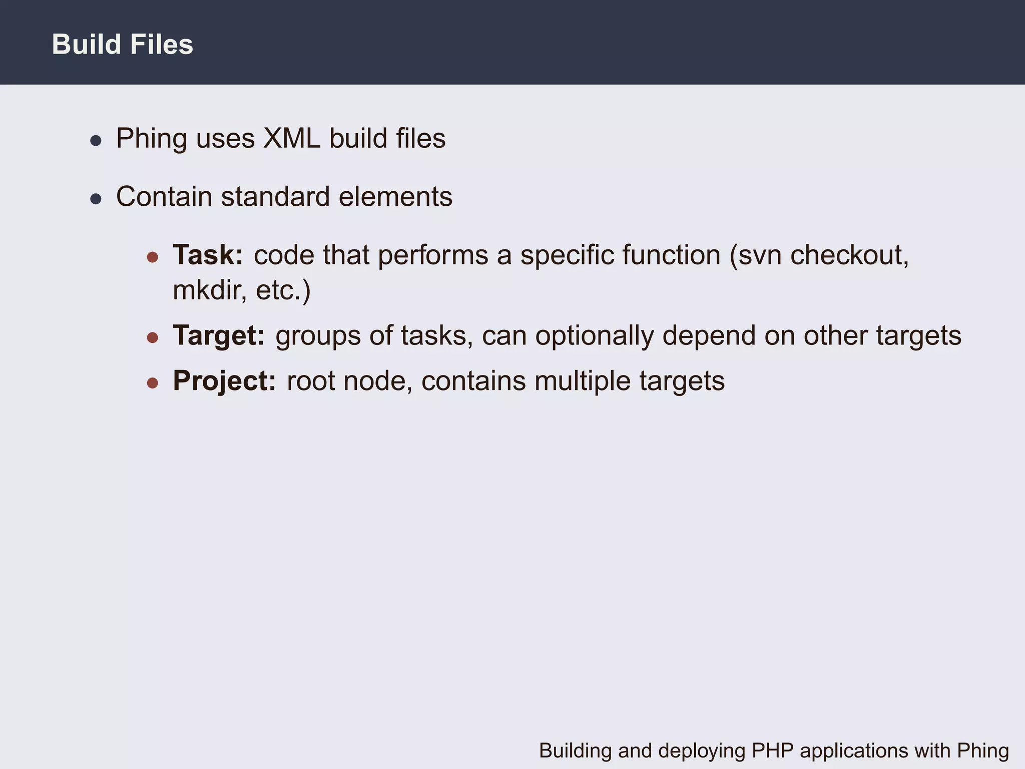 Build Files


  • Phing uses XML build ﬁles

  • Contain standard elements

       • Task: code that performs a speciﬁc function (svn checkout,
         mkdir, etc.)
       • Target: groups of tasks, can optionally depend on other targets
       • Project: root node, contains multiple targets




                                      Building and deploying PHP applications with Phing
 