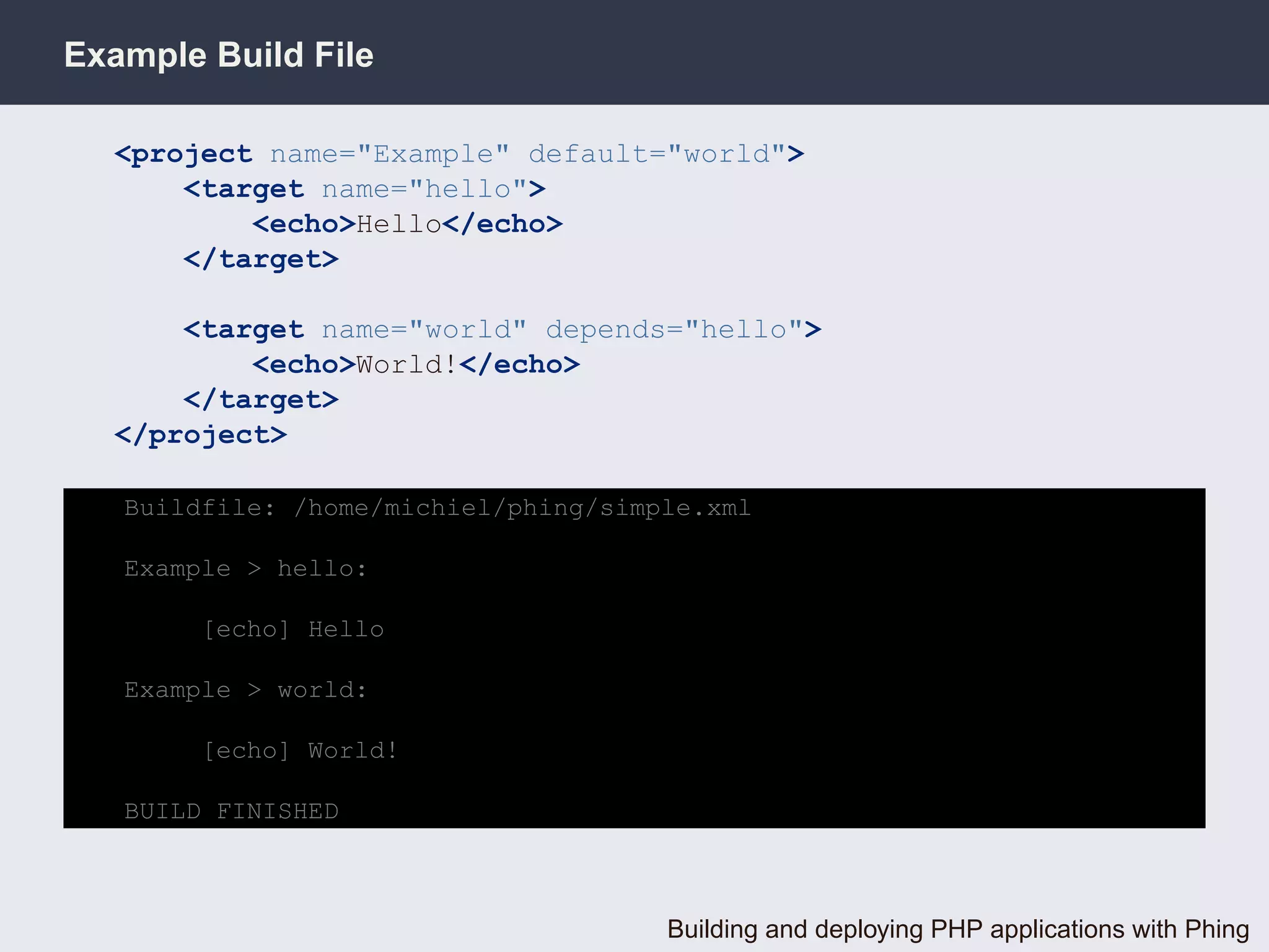 Example Build File

  <project name="Example" default="world">
      <target name="hello">
          <echo>Hello</echo>
      </target>

      <target name="world" depends="hello">
          <echo>World!</echo>
      </target>
  </project>

   Buildfile: /home/michiel/phing/simple.xml

   Example > hello:

        [echo] Hello

   Example > world:

        [echo] World!

   BUILD FINISHED



                                      Building and deploying PHP applications with Phing
 