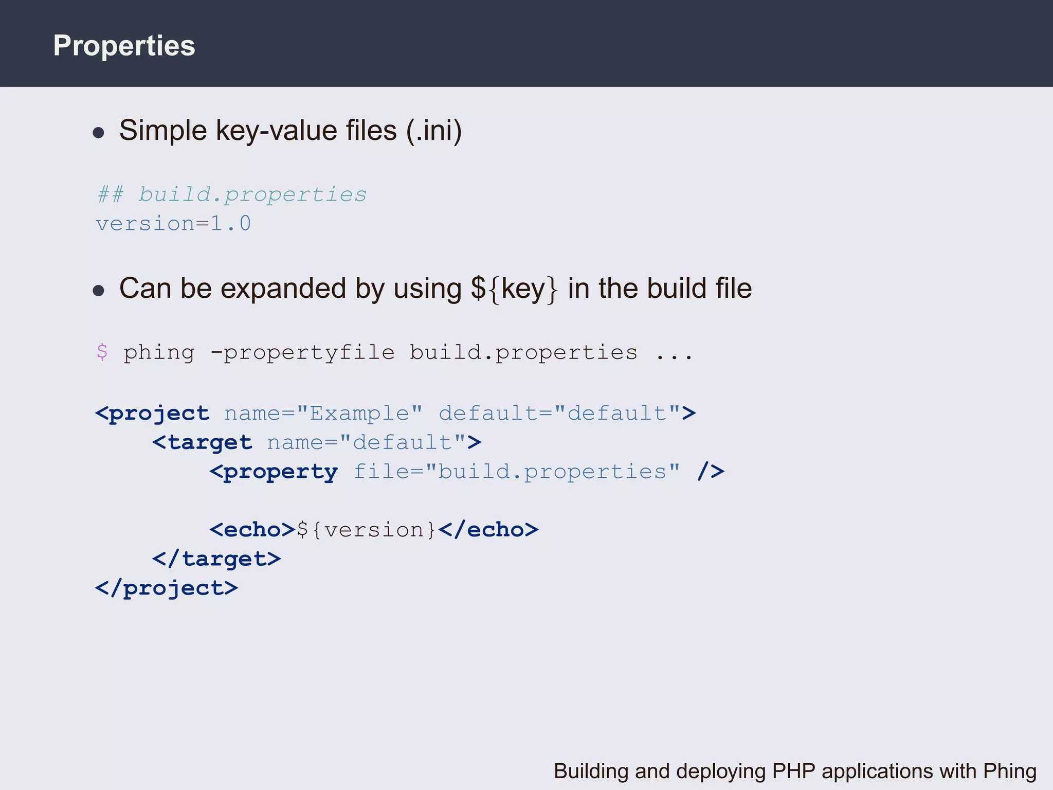 Properties

  • Simple key-value ﬁles (.ini)

  ## build.properties
  version=1.0

  • Can be expanded by using ${key} in the build ﬁle

  $ phing -propertyfile build.properties ...

  <project name="Example" default="default">
      <target name="default">
          <property file="build.properties" />

          <echo>${version}</echo>
      </target>
  </project>




                                    Building and deploying PHP applications with Phing
 