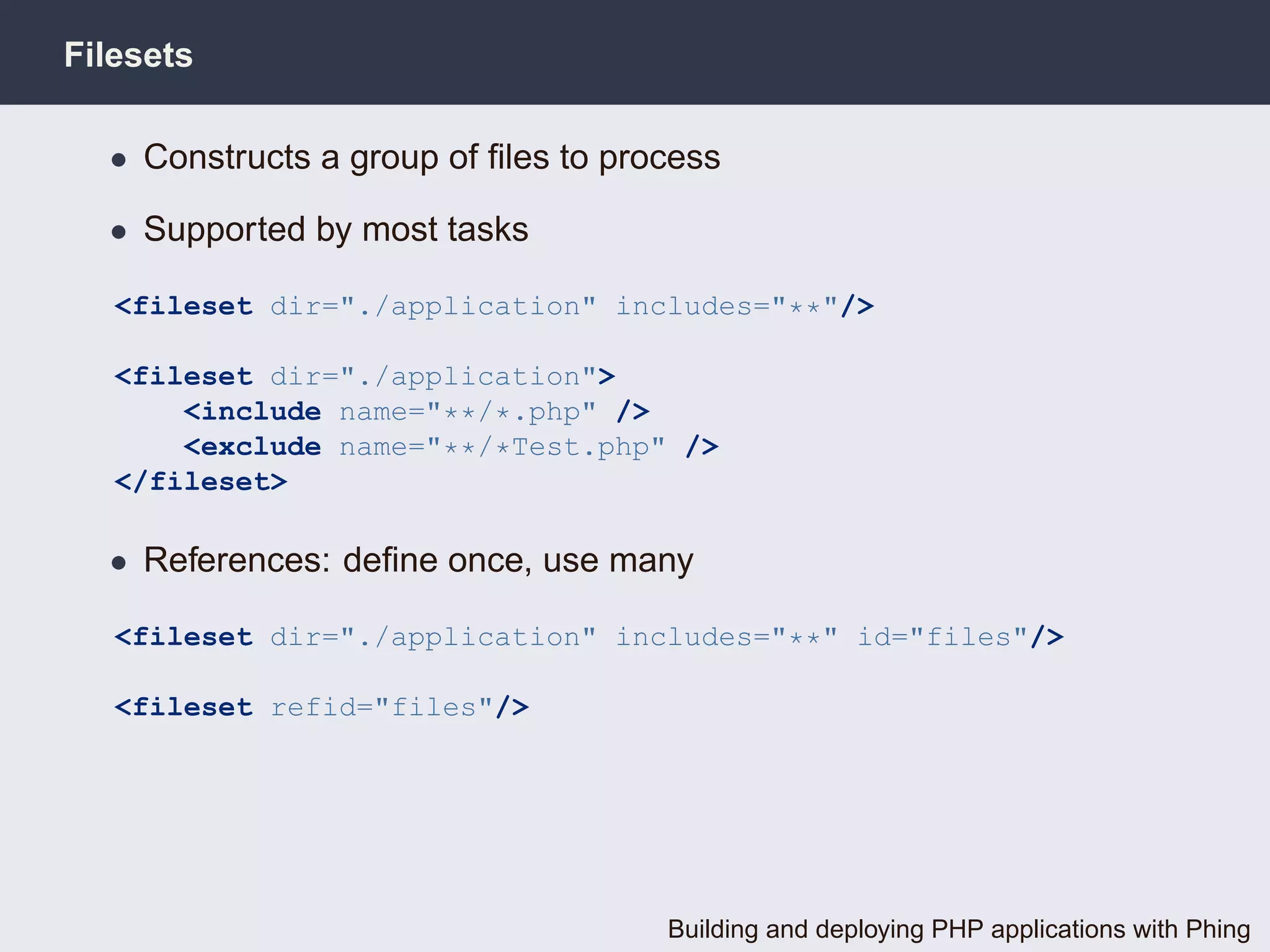 Filesets

  • Constructs a group of ﬁles to process

  • Supported by most tasks

   <fileset dir="./application" includes="**"/>

   <fileset dir="./application">
       <include name="**/*.php" />
       <exclude name="**/*Test.php" />
   </fileset>

  • References: deﬁne once, use many

   <fileset dir="./application" includes="**" id="files"/>

   <fileset refid="files"/>




                                     Building and deploying PHP applications with Phing
 