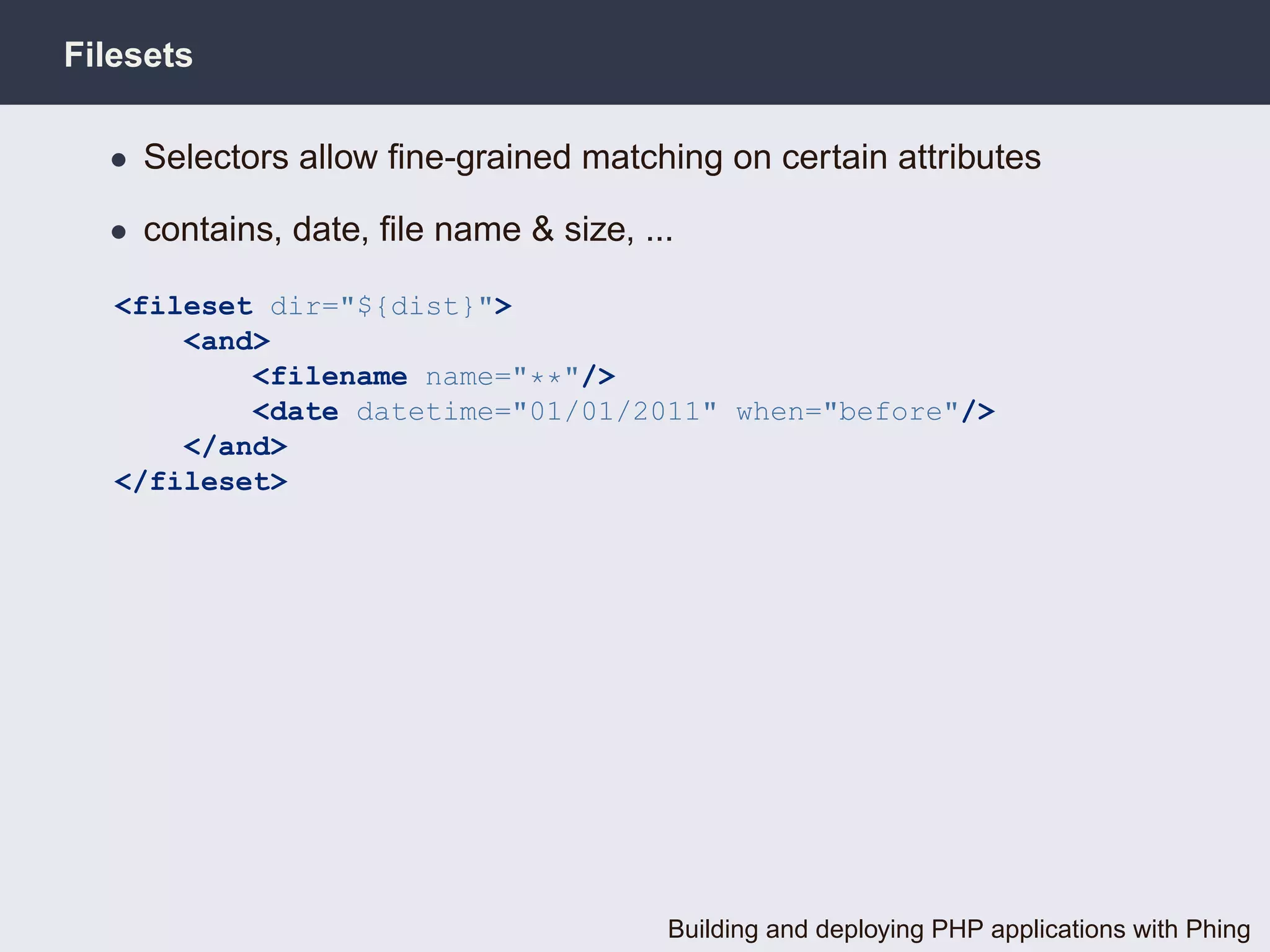 Filesets

  • Selectors allow ﬁne-grained matching on certain attributes

  • contains, date, ﬁle name & size, ...

   <fileset dir="${dist}">
       <and>
           <filename name="**"/>
           <date datetime="01/01/2011" when="before"/>
       </and>
   </fileset>




                                       Building and deploying PHP applications with Phing
 
