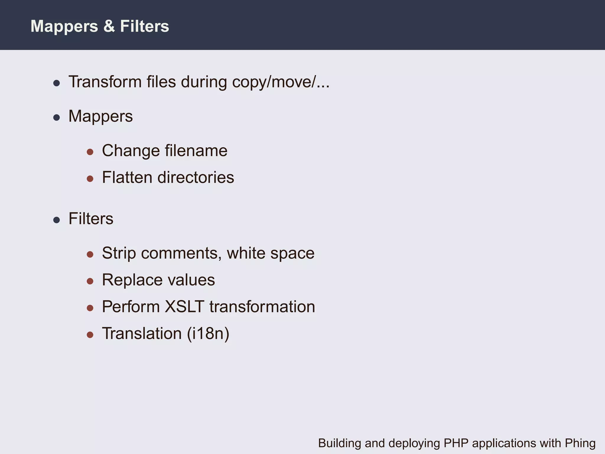 Mappers & Filters


  • Transform ﬁles during copy/move/...

  • Mappers

      • Change ﬁlename
      • Flatten directories

  • Filters

      • Strip comments, white space
      • Replace values
      • Perform XSLT transformation
      • Translation (i18n)




                                      Building and deploying PHP applications with Phing
 