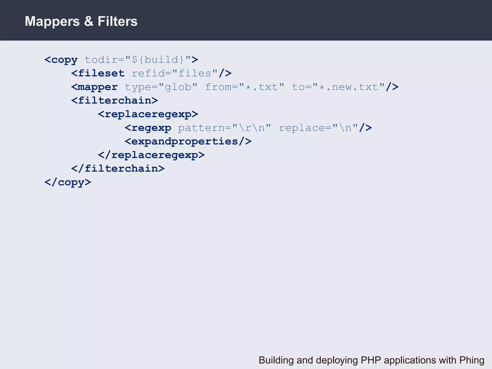Mappers & Filters

  <copy todir="${build}">
      <fileset refid="files"/>
      <mapper type="glob" from="*.txt" to="*.new.txt"/>
      <filterchain>
          <replaceregexp>
              <regexp pattern="rn" replace="n"/>
              <expandproperties/>
          </replaceregexp>
      </filterchain>
  </copy>




                                  Building and deploying PHP applications with Phing
 
