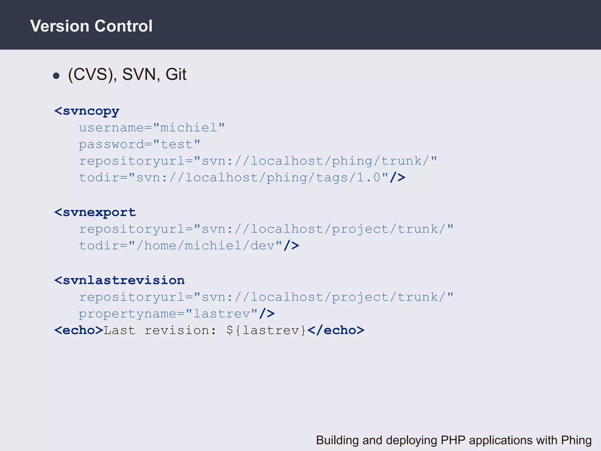 Version Control

  • (CVS), SVN, Git

  <svncopy
     username="michiel"
     password="test"
     repositoryurl="svn://localhost/phing/trunk/"
     todir="svn://localhost/phing/tags/1.0"/>

  <svnexport
     repositoryurl="svn://localhost/project/trunk/"
     todir="/home/michiel/dev"/>

  <svnlastrevision
     repositoryurl="svn://localhost/project/trunk/"
     propertyname="lastrev"/>
  <echo>Last revision: ${lastrev}</echo>




                                  Building and deploying PHP applications with Phing
 