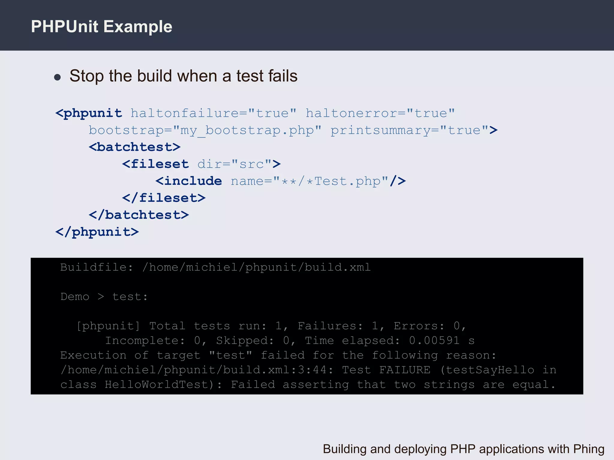 PHPUnit Example

  • Stop the build when a test fails

  <phpunit haltonfailure="true" haltonerror="true"
      bootstrap="my_bootstrap.php" printsummary="true">
      <batchtest>
          <fileset dir="src">
              <include name="**/*Test.php"/>
          </fileset>
      </batchtest>
  </phpunit>

   Buildfile: /home/michiel/phpunit/build.xml

   Demo > test:

     [phpunit] Total tests run: 1, Failures: 1, Errors: 0,
         Incomplete: 0, Skipped: 0, Time elapsed: 0.00591 s
   Execution of target "test" failed for the following reason:
   /home/michiel/phpunit/build.xml:3:44: Test FAILURE (testSayHello in
   class HelloWorldTest): Failed asserting that two strings are equal.




                                       Building and deploying PHP applications with Phing
 