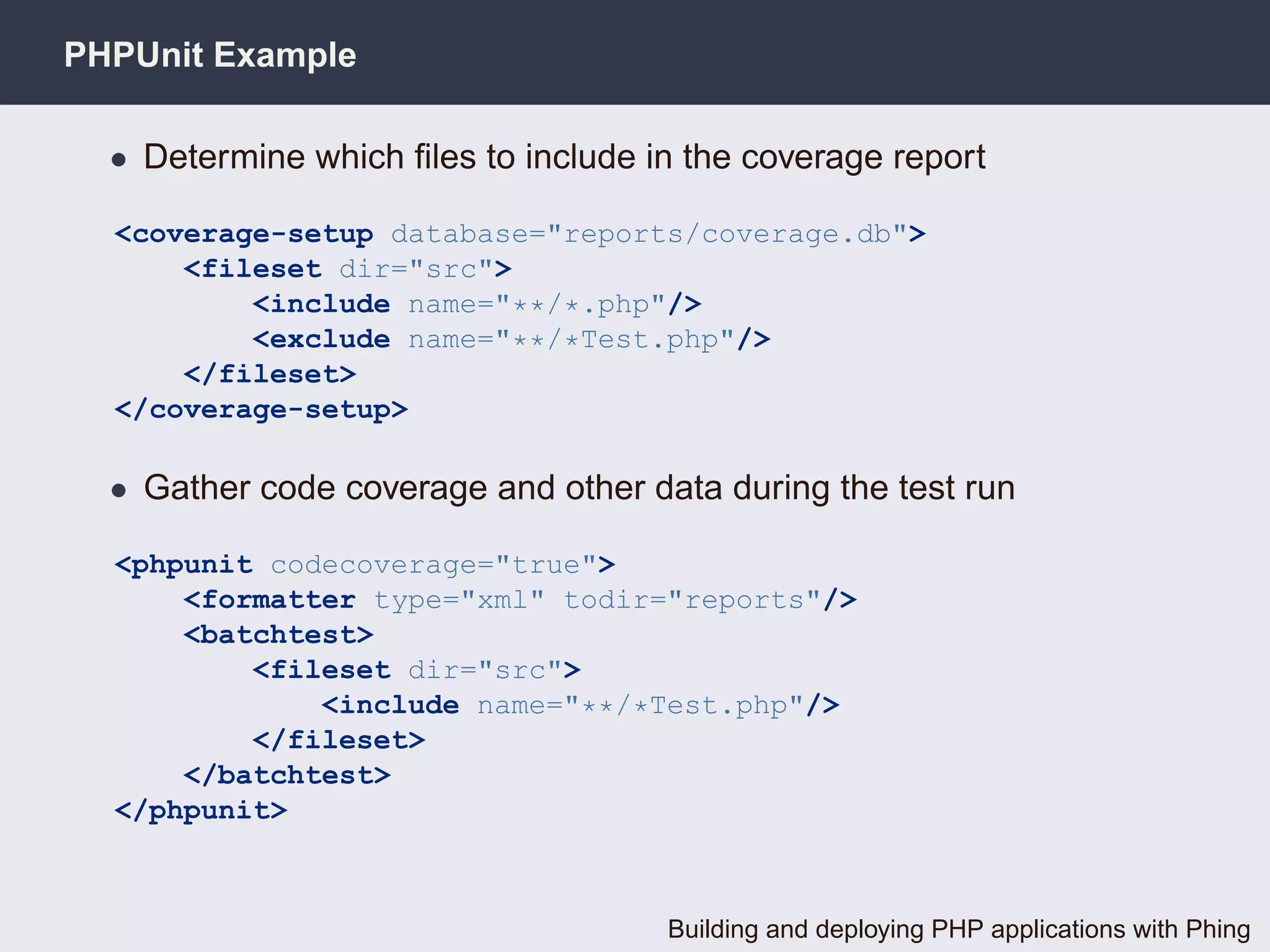 PHPUnit Example

  • Determine which ﬁles to include in the coverage report

  <coverage-setup database="reports/coverage.db">
      <fileset dir="src">
          <include name="**/*.php"/>
          <exclude name="**/*Test.php"/>
      </fileset>
  </coverage-setup>

  • Gather code coverage and other data during the test run

  <phpunit codecoverage="true">
      <formatter type="xml" todir="reports"/>
      <batchtest>
          <fileset dir="src">
              <include name="**/*Test.php"/>
          </fileset>
      </batchtest>
  </phpunit>



                                     Building and deploying PHP applications with Phing
 