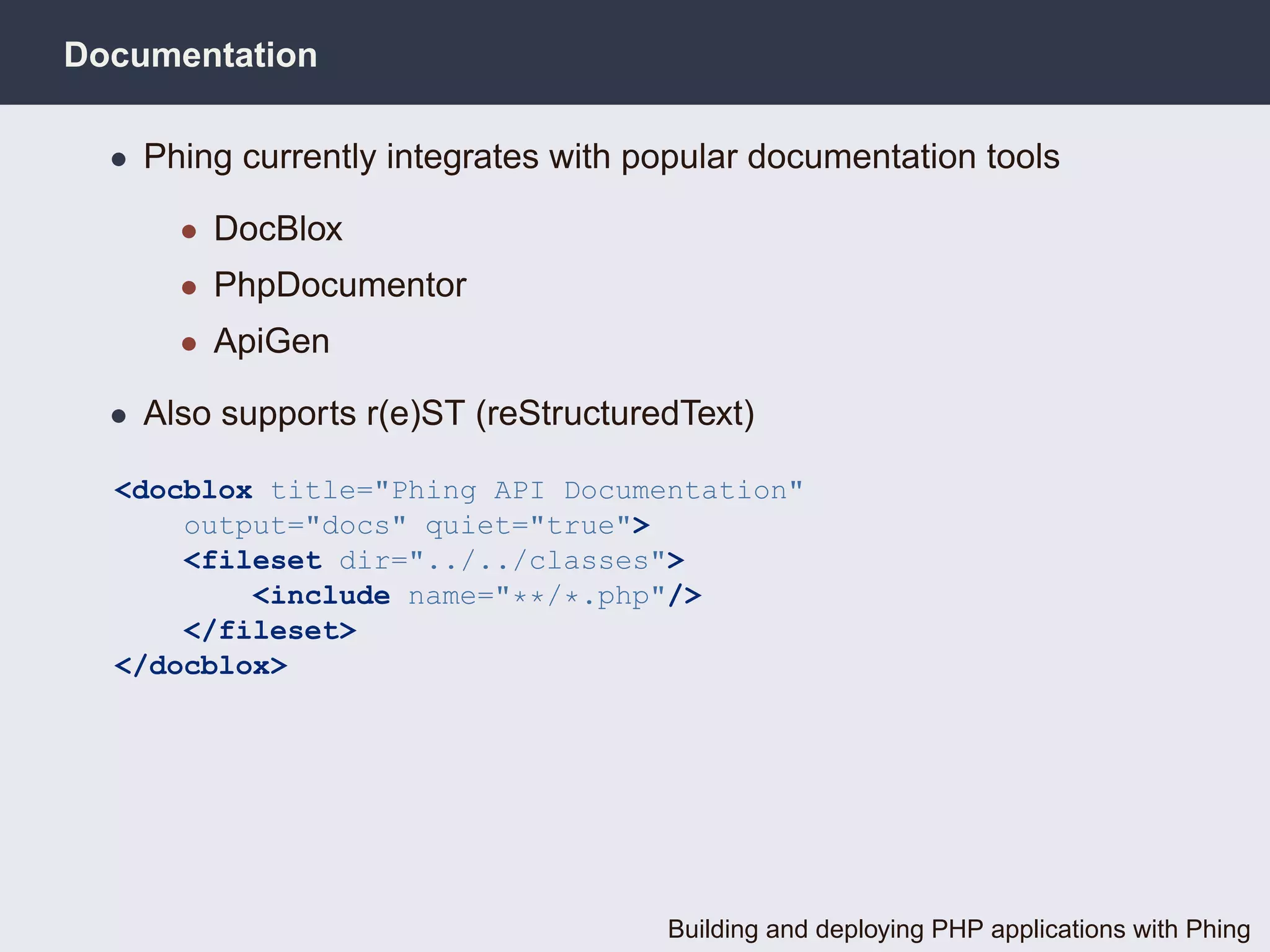 Documentation

  • Phing currently integrates with popular documentation tools

      • DocBlox
      • PhpDocumentor
      • ApiGen

  • Also supports r(e)ST (reStructuredText)

  <docblox title="Phing API Documentation"
      output="docs" quiet="true">
      <fileset dir="../../classes">
          <include name="**/*.php"/>
      </fileset>
  </docblox>




                                     Building and deploying PHP applications with Phing
 