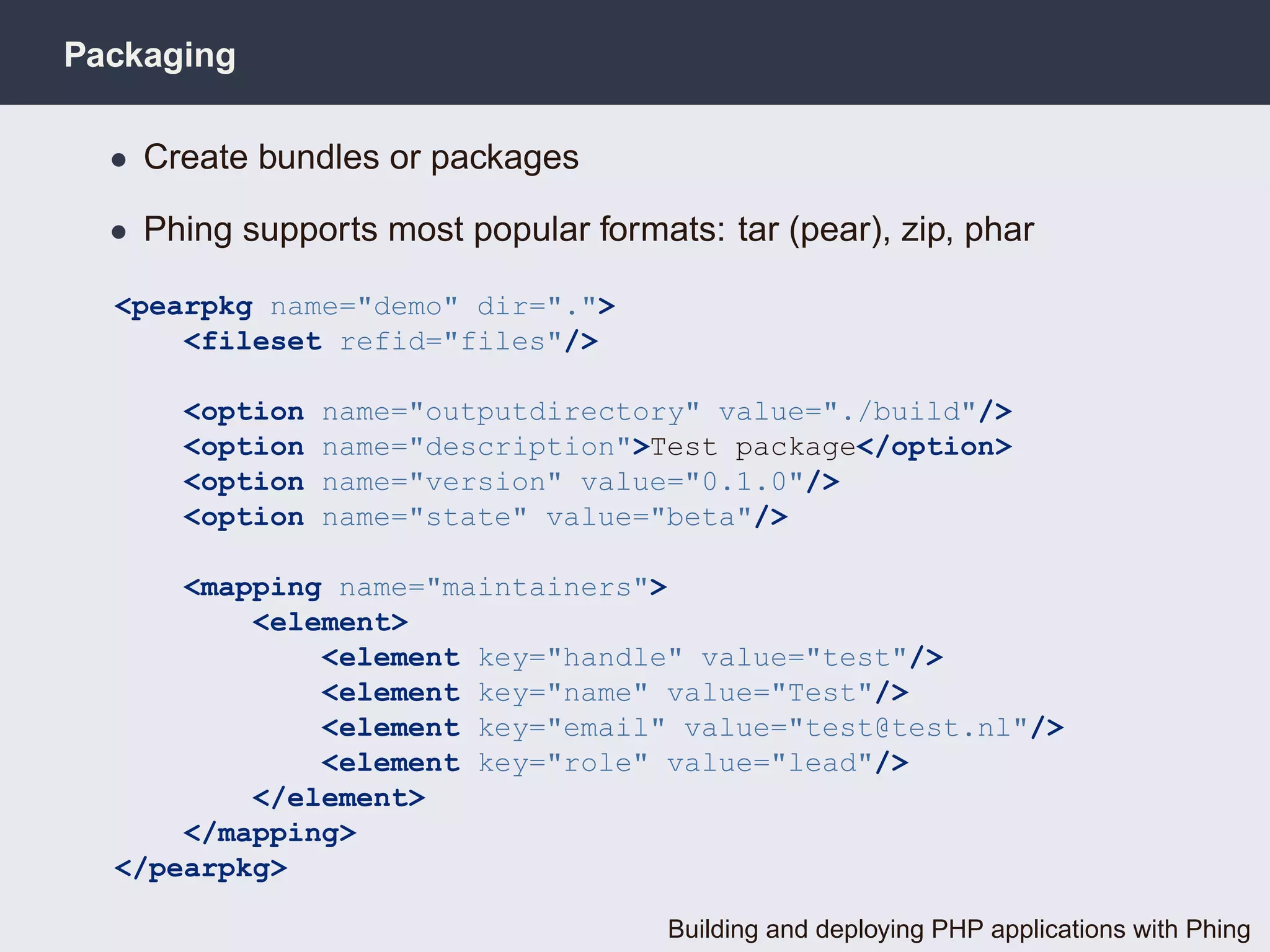 Packaging

  • Create bundles or packages

  • Phing supports most popular formats: tar (pear), zip, phar

  <pearpkg name="demo" dir=".">
      <fileset refid="files"/>

      <option   name="outputdirectory" value="./build"/>
      <option   name="description">Test package</option>
      <option   name="version" value="0.1.0"/>
      <option   name="state" value="beta"/>

      <mapping name="maintainers">
          <element>
              <element key="handle" value="test"/>
              <element key="name" value="Test"/>
              <element key="email" value="test@test.nl"/>
              <element key="role" value="lead"/>
          </element>
      </mapping>
  </pearpkg>

                                      Building and deploying PHP applications with Phing
 