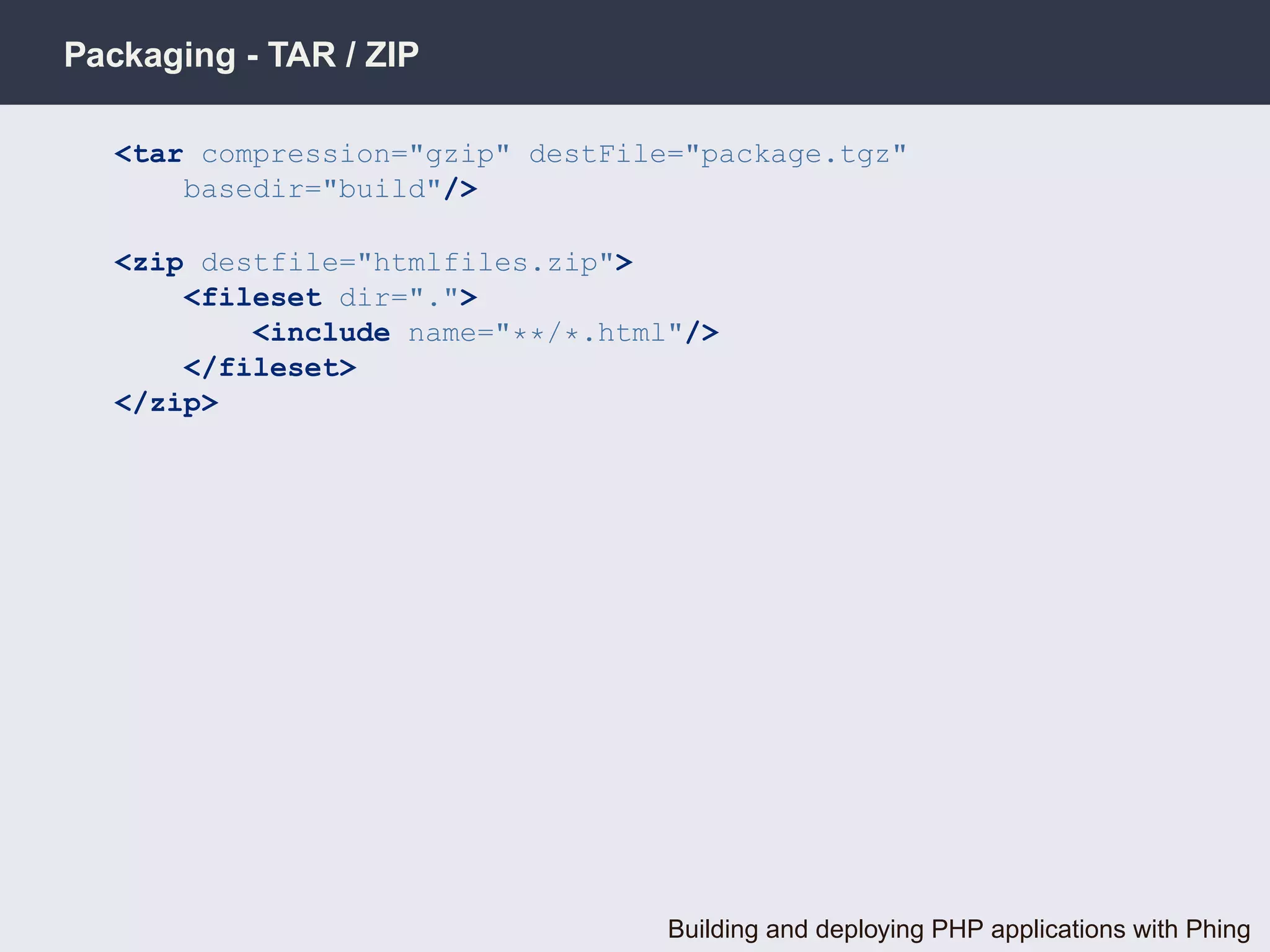 Packaging - TAR / ZIP

   <tar compression="gzip" destFile="package.tgz"
       basedir="build"/>

   <zip destfile="htmlfiles.zip">
       <fileset dir=".">
           <include name="**/*.html"/>
       </fileset>
   </zip>




                                   Building and deploying PHP applications with Phing
 
