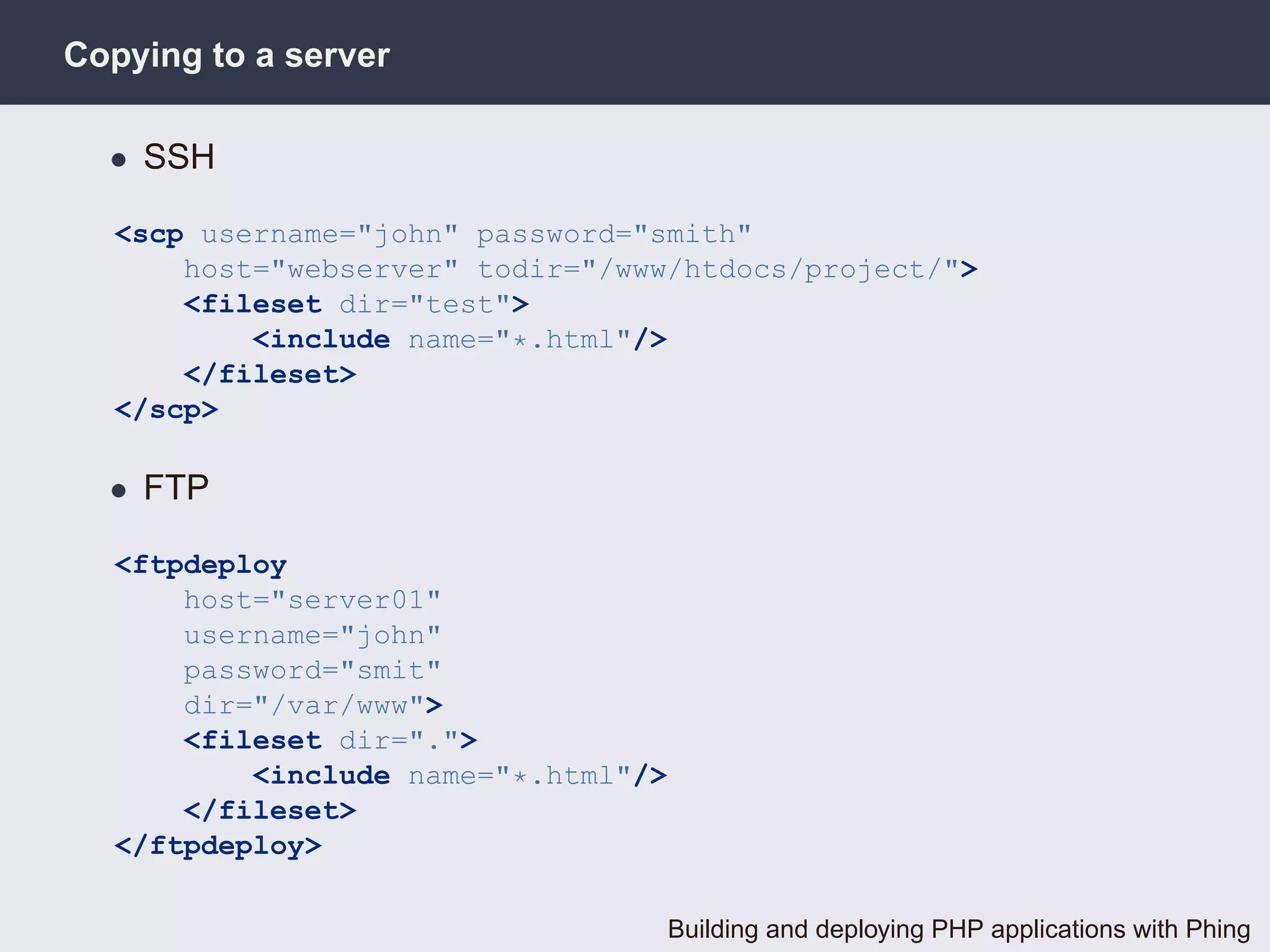 Copying to a server

  • SSH

  <scp username="john" password="smith"
      host="webserver" todir="/www/htdocs/project/">
      <fileset dir="test">
          <include name="*.html"/>
      </fileset>
  </scp>

  • FTP

  <ftpdeploy
      host="server01"
      username="john"
      password="smit"
      dir="/var/www">
      <fileset dir=".">
          <include name="*.html"/>
      </fileset>
  </ftpdeploy>

                                     Building and deploying PHP applications with Phing
 