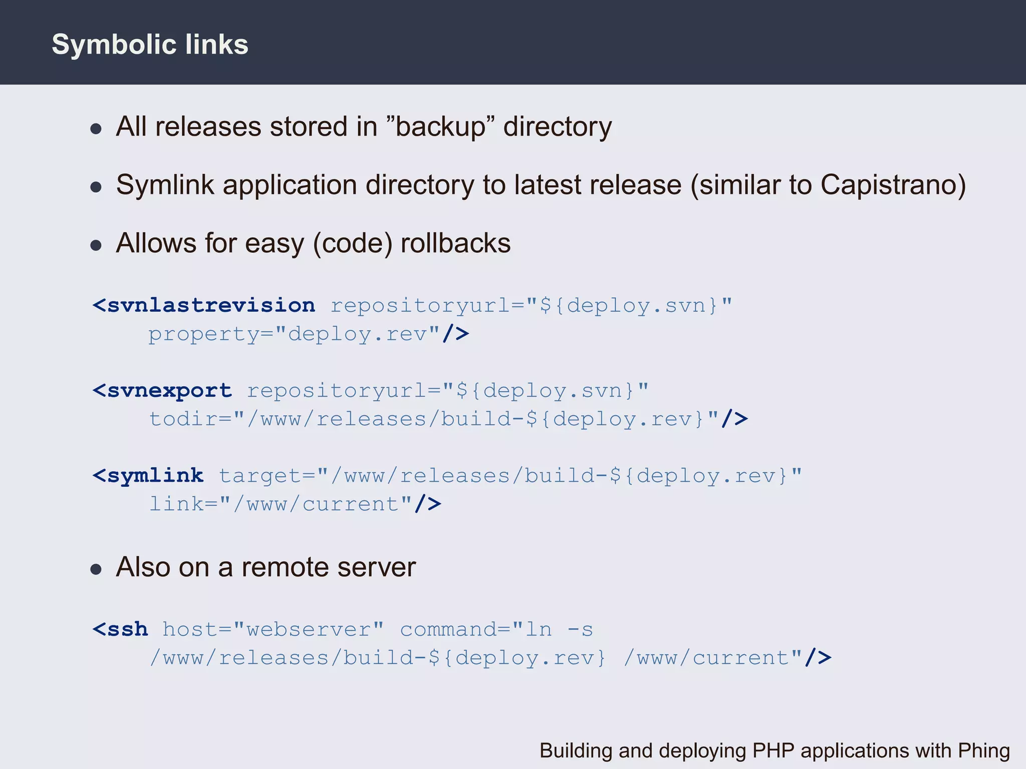 Symbolic links

  • All releases stored in ”backup” directory

  • Symlink application directory to latest release (similar to Capistrano)

  • Allows for easy (code) rollbacks

  <svnlastrevision repositoryurl="${deploy.svn}"
      property="deploy.rev"/>

  <svnexport repositoryurl="${deploy.svn}"
      todir="/www/releases/build-${deploy.rev}"/>

  <symlink target="/www/releases/build-${deploy.rev}"
      link="/www/current"/>

  • Also on a remote server

  <ssh host="webserver" command="ln -s
      /www/releases/build-${deploy.rev} /www/current"/>



                                       Building and deploying PHP applications with Phing
 
