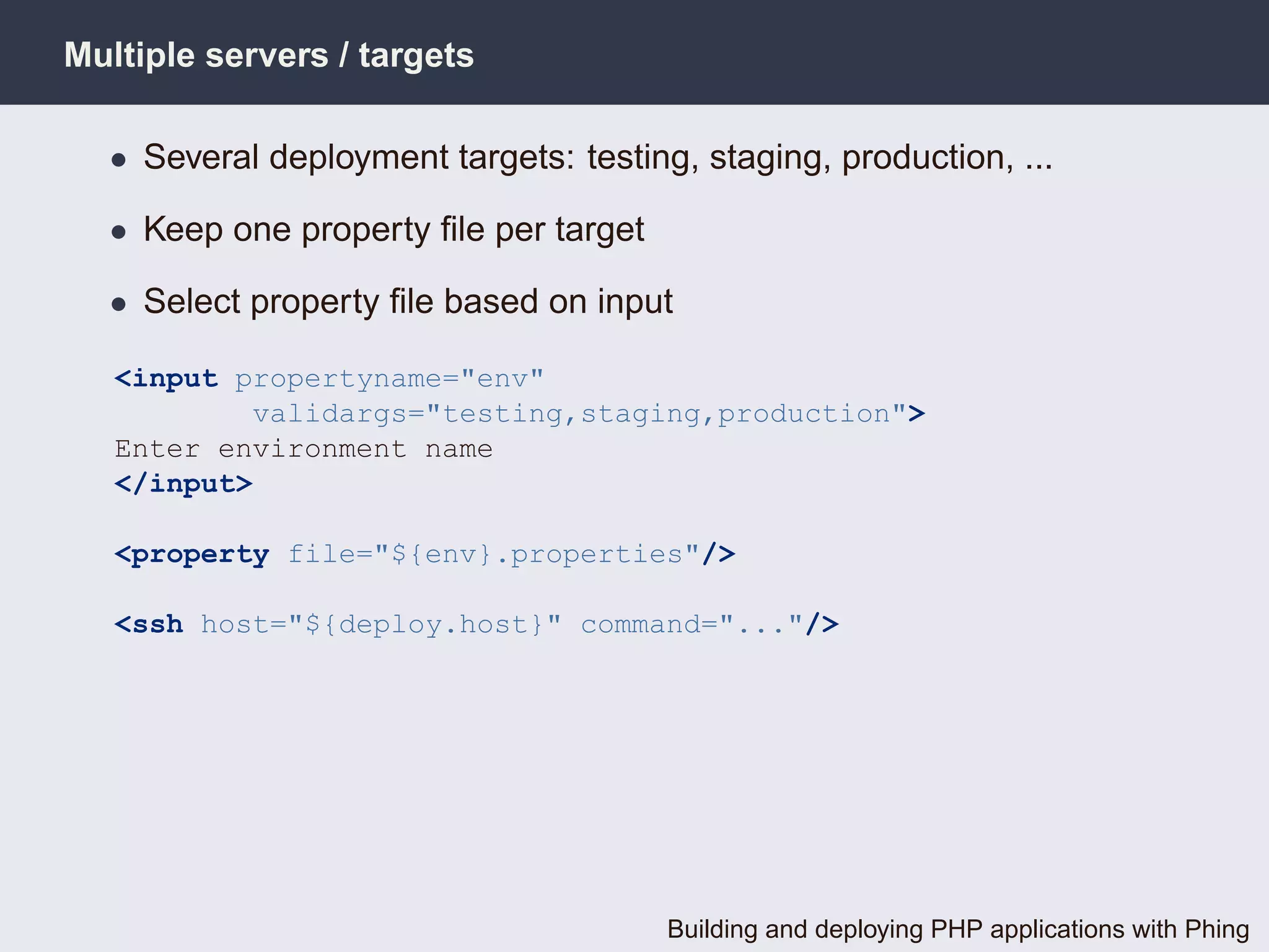 Multiple servers / targets

  • Several deployment targets: testing, staging, production, ...

  • Keep one property ﬁle per target

  • Select property ﬁle based on input

   <input propertyname="env"
           validargs="testing,staging,production">
   Enter environment name
   </input>

   <property file="${env}.properties"/>

   <ssh host="${deploy.host}" command="..."/>




                                       Building and deploying PHP applications with Phing
 
