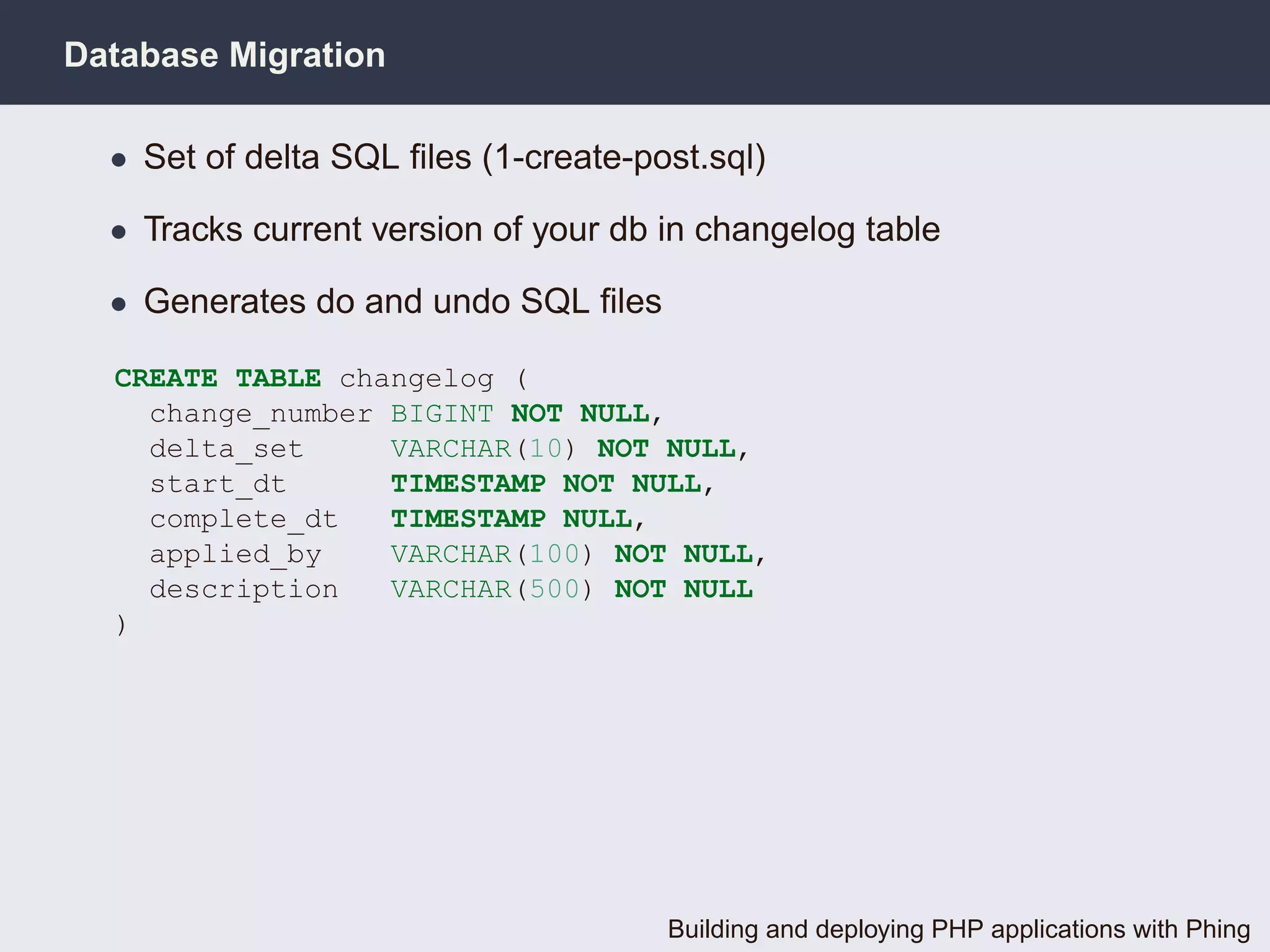 Database Migration

  • Set of delta SQL ﬁles (1-create-post.sql)

  • Tracks current version of your db in changelog table

  • Generates do and undo SQL ﬁles

  CREATE TABLE changelog (
    change_number BIGINT NOT NULL,
    delta_set     VARCHAR(10) NOT NULL,
    start_dt      TIMESTAMP NOT NULL,
    complete_dt   TIMESTAMP NULL,
    applied_by    VARCHAR(100) NOT NULL,
    description   VARCHAR(500) NOT NULL
  )




                                      Building and deploying PHP applications with Phing
 