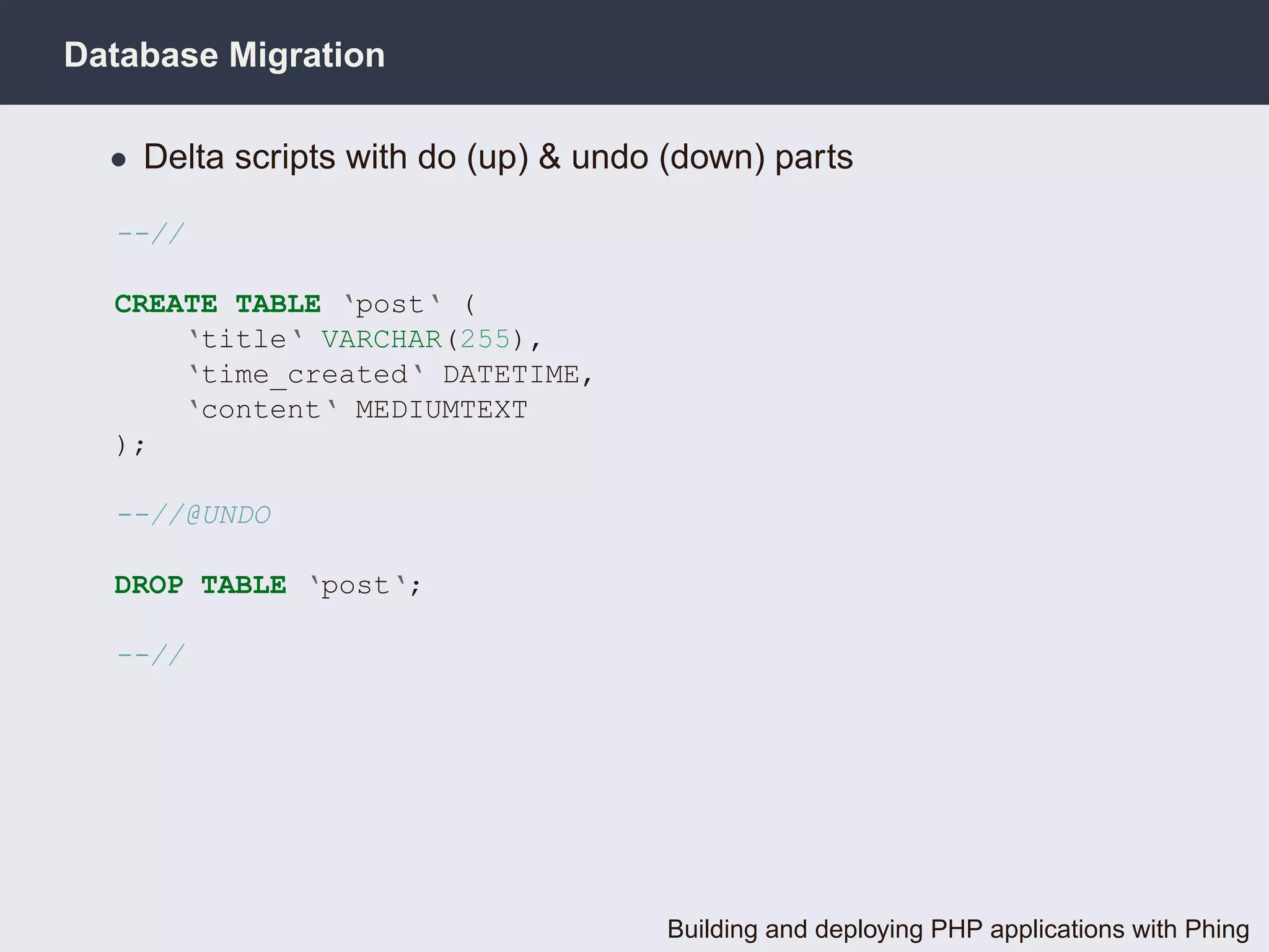 Database Migration

  • Delta scripts with do (up) & undo (down) parts

  --//

  CREATE TABLE ‘post‘ (
      ‘title‘ VARCHAR(255),
      ‘time_created‘ DATETIME,
      ‘content‘ MEDIUMTEXT
  );

  --//@UNDO

  DROP TABLE ‘post‘;

  --//




                                     Building and deploying PHP applications with Phing
 