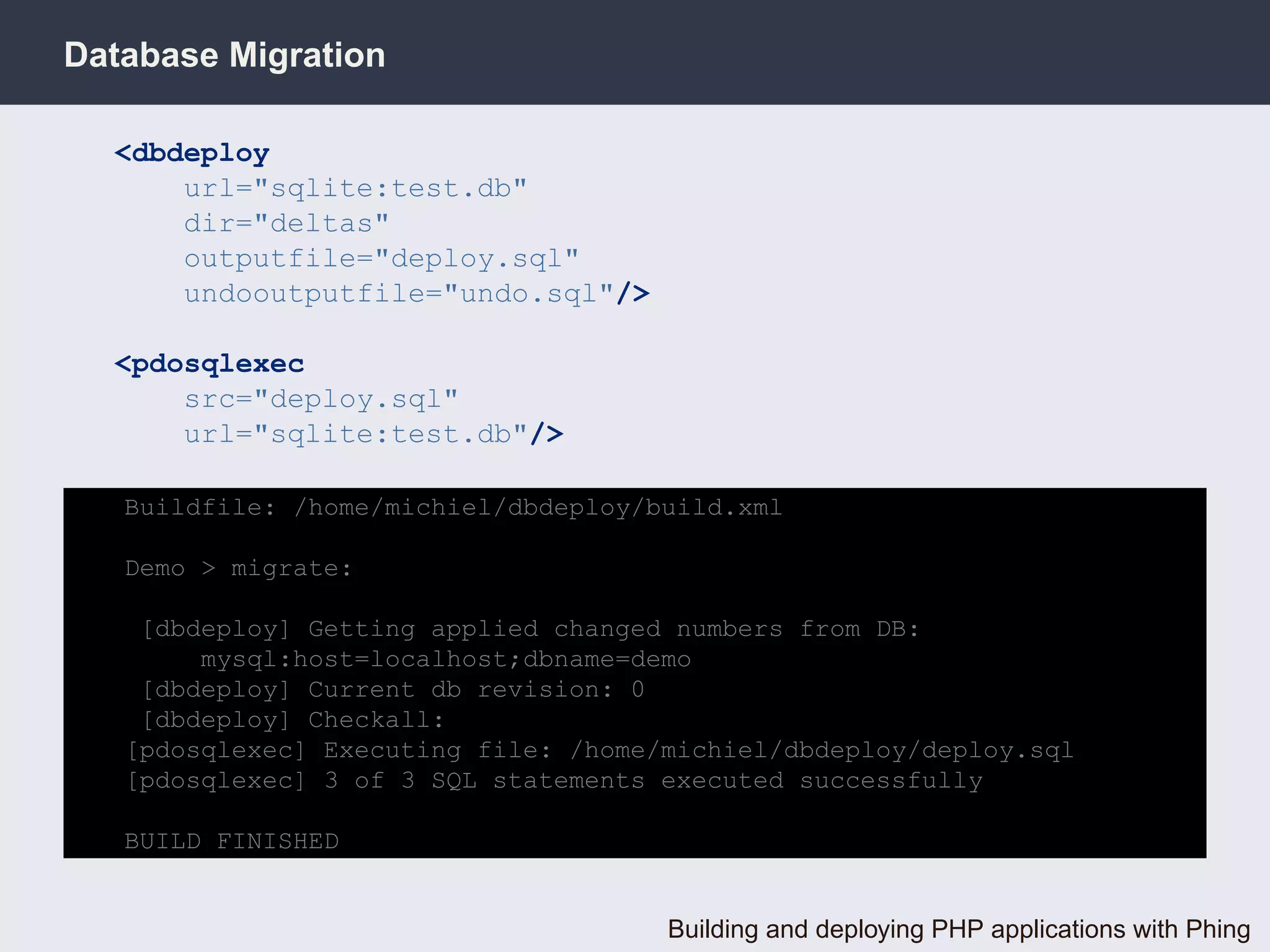 Database Migration

  <dbdeploy
      url="sqlite:test.db"
      dir="deltas"
      outputfile="deploy.sql"
      undooutputfile="undo.sql"/>

  <pdosqlexec
      src="deploy.sql"
      url="sqlite:test.db"/>

   Buildfile: /home/michiel/dbdeploy/build.xml

   Demo > migrate:

    [dbdeploy] Getting applied changed numbers from DB:
        mysql:host=localhost;dbname=demo
    [dbdeploy] Current db revision: 0
    [dbdeploy] Checkall:
   [pdosqlexec] Executing file: /home/michiel/dbdeploy/deploy.sql
   [pdosqlexec] 3 of 3 SQL statements executed successfully

   BUILD FINISHED


                                      Building and deploying PHP applications with Phing
 