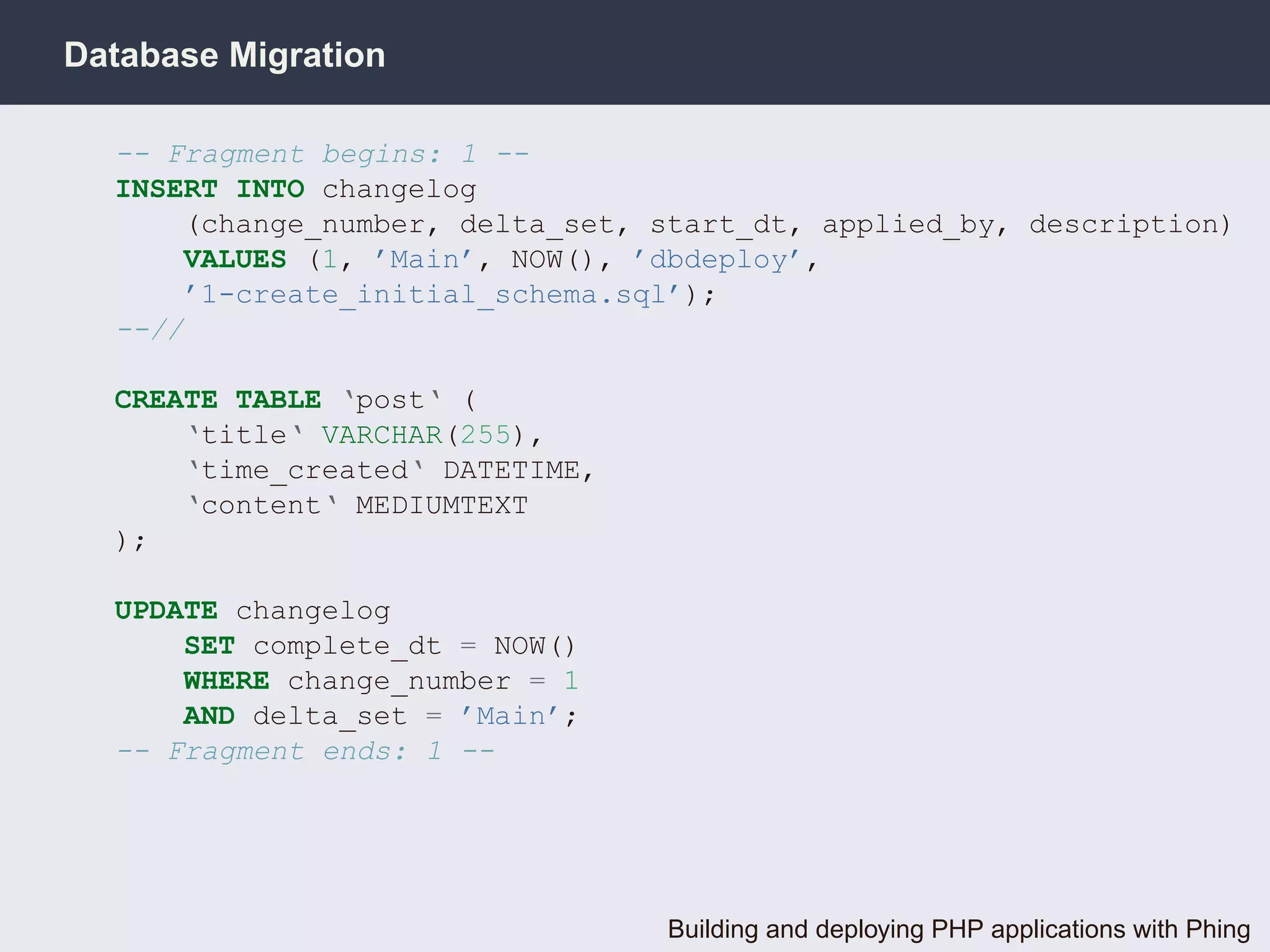 Database Migration

  -- Fragment begins: 1 --
  INSERT INTO changelog
      (change_number, delta_set, start_dt, applied_by, description)
      VALUES (1, ’Main’, NOW(), ’dbdeploy’,
      ’1-create_initial_schema.sql’);
  --//

  CREATE TABLE ‘post‘ (
      ‘title‘ VARCHAR(255),
      ‘time_created‘ DATETIME,
      ‘content‘ MEDIUMTEXT
  );

  UPDATE changelog
      SET complete_dt = NOW()
      WHERE change_number = 1
      AND delta_set = ’Main’;
  -- Fragment ends: 1 --




                                  Building and deploying PHP applications with Phing
 