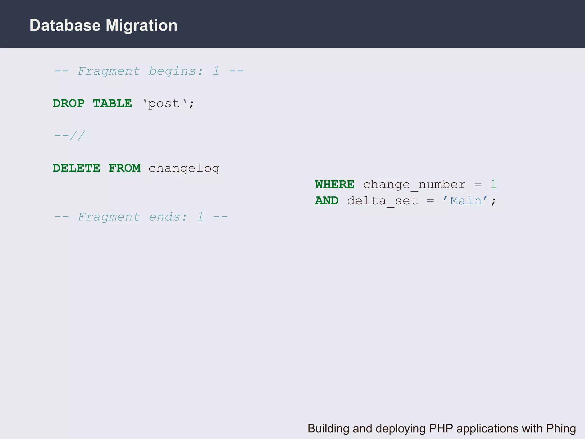Database Migration

  -- Fragment begins: 1 --

  DROP TABLE ‘post‘;

  --//

  DELETE FROM changelog
                              WHERE change_number = 1
                              AND delta_set = ’Main’;
  -- Fragment ends: 1 --




                             Building and deploying PHP applications with Phing
 