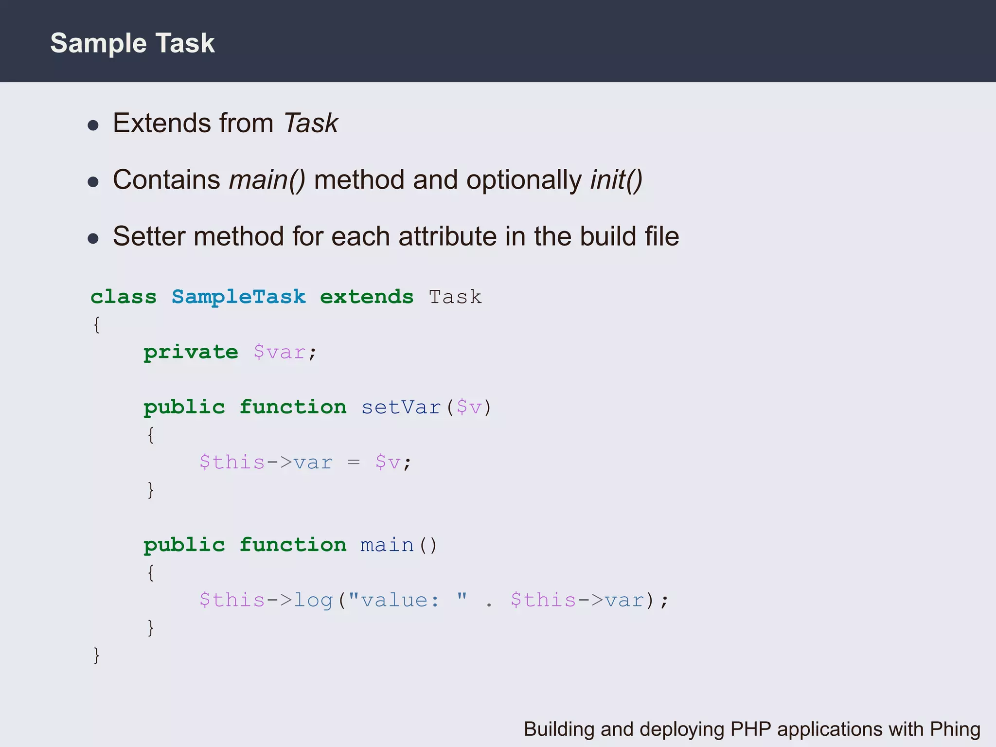 Sample Task

  • Extends from Task

  • Contains main() method and optionally init()

  • Setter method for each attribute in the build ﬁle

  class SampleTask extends Task
  {
      private $var;

      public function setVar($v)
      {
          $this->var = $v;
      }

      public function main()
      {
          $this->log("value: " . $this->var);
      }
  }


                                       Building and deploying PHP applications with Phing
 
