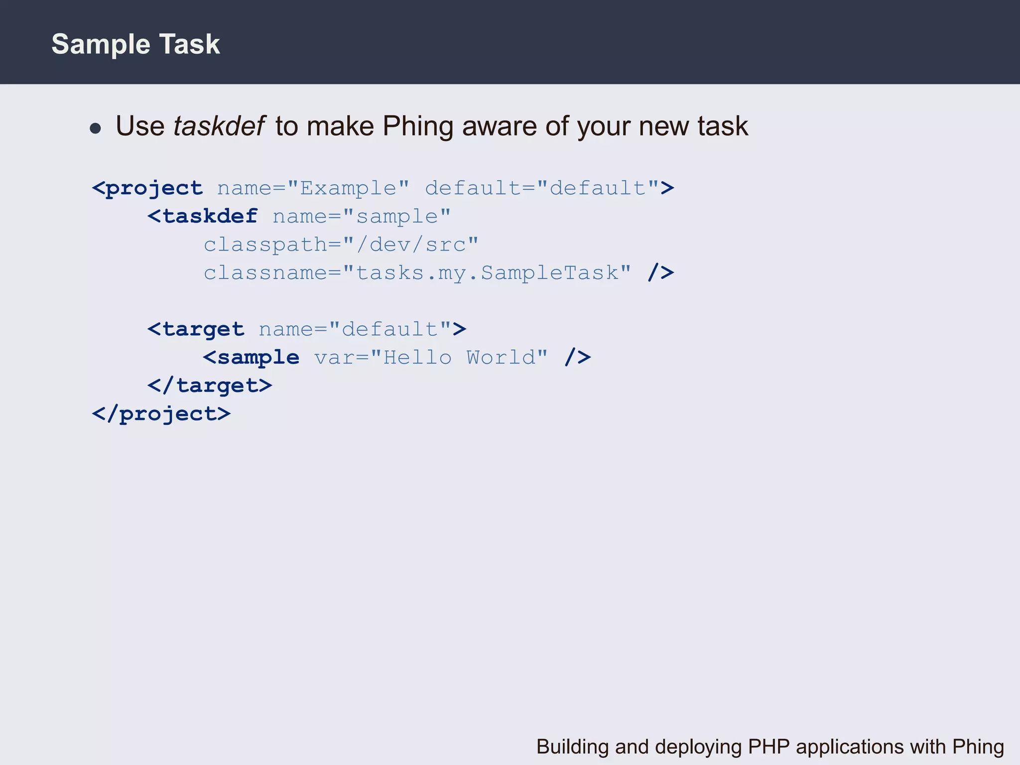 Sample Task

  • Use taskdef to make Phing aware of your new task

  <project name="Example" default="default">
      <taskdef name="sample"
          classpath="/dev/src"
          classname="tasks.my.SampleTask" />

      <target name="default">
          <sample var="Hello World" />
      </target>
  </project>




                                   Building and deploying PHP applications with Phing
 