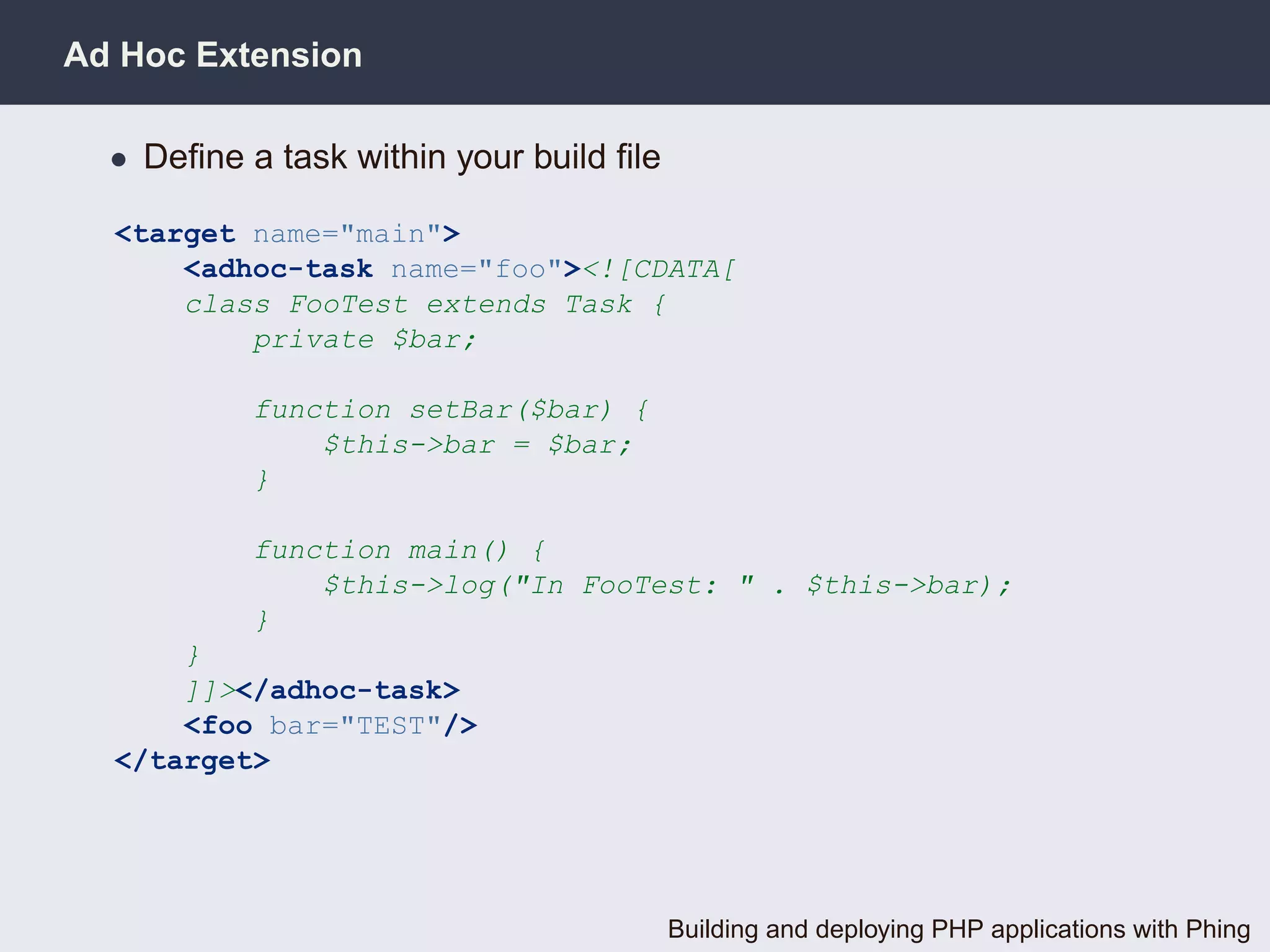 Ad Hoc Extension

  • Deﬁne a task within your build ﬁle

  <target name="main">
      <adhoc-task name="foo"><![CDATA[
      class FooTest extends Task {
          private $bar;

           function setBar($bar) {
               $this->bar = $bar;
           }

           function main() {
               $this->log("In FooTest: " . $this->bar);
           }
      }
      ]]></adhoc-task>
      <foo bar="TEST"/>
  </target>




                                         Building and deploying PHP applications with Phing
 