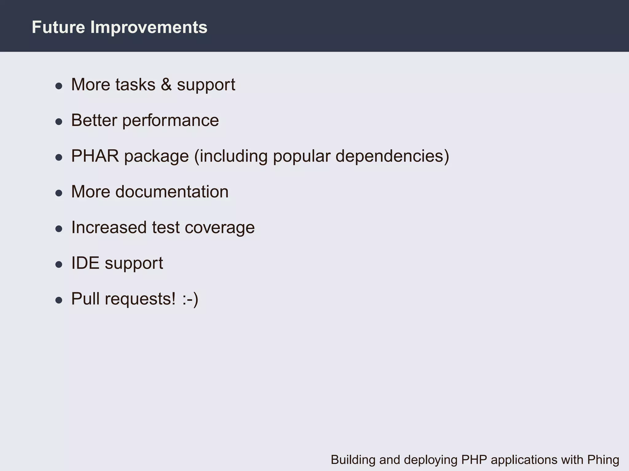Future Improvements


  • More tasks & support

  • Better performance

  • PHAR package (including popular dependencies)

  • More documentation

  • Increased test coverage

  • IDE support

  • Pull requests! :-)




                                  Building and deploying PHP applications with Phing
 