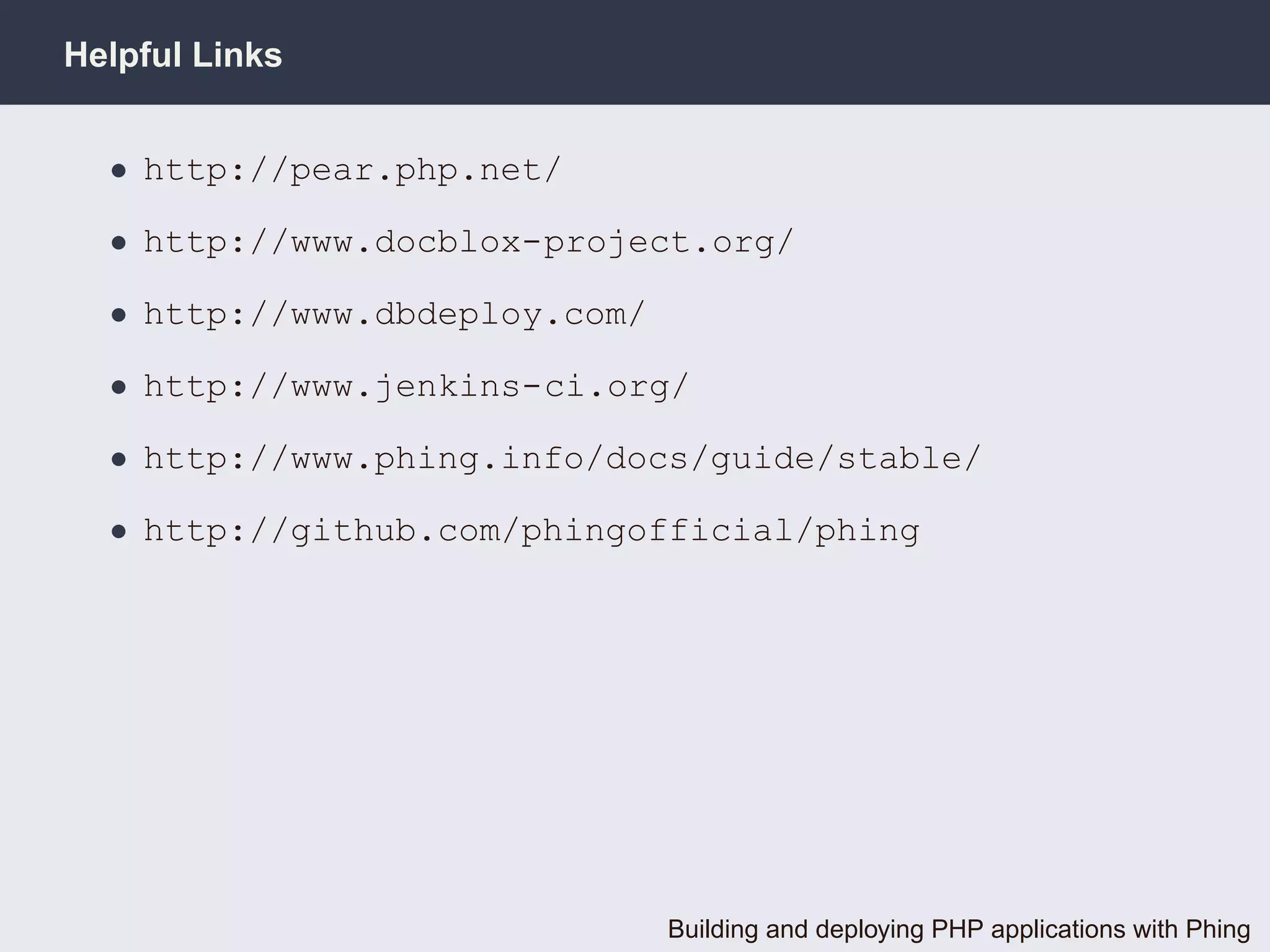 Helpful Links


  • http://pear.php.net/

  • http://www.docblox-project.org/

  • http://www.dbdeploy.com/

  • http://www.jenkins-ci.org/

  • http://www.phing.info/docs/guide/stable/

  • http://github.com/phingofficial/phing




                               Building and deploying PHP applications with Phing
 