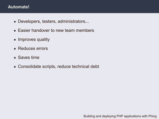 Automate!


  • Developers, testers, administrators...

  • Easier handover to new team members

  • Improves quality

  • Reduces errors

  • Saves time

  • Consolidate scripts, reduce technical debt




                                       Building and deploying PHP applications with Phing
 