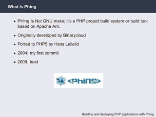 What Is Phing


  • PHing Is Not GNU make; it’s a PHP project build system or build tool
    based on Apache Ant.

  • Originally developed by Binarycloud

  • Ported to PHP5 by Hans Lellelid

  • 2004: my ﬁrst commit

  • 2009: lead




                                      Building and deploying PHP applications with Phing
 